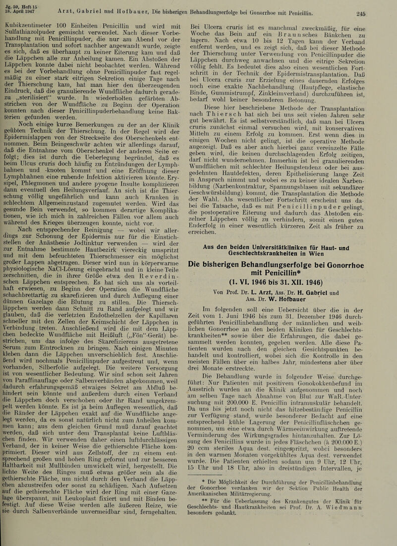 18. April 1947 245 Arzt, Gabriel und Hofbauer, Die bisherigen Behandlungserfolge bei Gonorrhoe mit Penicillin. Kubikzentimeter 100 Einheiten Penicillin und wird mit Sulfathiaznlpuder gemischt verwendet. Nach dieser Vorbe¬ handlung mit Penicillinpuder, die nur am Abend vor der Iransplantation und sofort nachher angewandt wurde, zeigte es sich, daß es überhaupt zu keiner Eiterung kam und daß die Läppchen alle zur Anheilung kamen. Ein Abstößen der Läppchen konnte dabei nicht beobachtet werden. Während es bei der Vorbehandlung ohne Penicillinpuder fast regel¬ mäßig zu einer stark eitrigen Sekretion einige Tage nach der Thierschung kam, hat man hier den überzeugenden Eindruck, daß die granulierende Wundfläche dadurch gerade¬ zu „sterilisiert“ wurde. In wiederholten gefärbten Ab¬ strichen von der Wundfläche zu Beginn der Operation konnten nach dieser Penicillinpuderbehandlung keine Bak¬ terien gefunden werden. Noch einige kurze Bemerkungen zu der an der Klinik geübten Technik der Thierschung. In der Regel wird der Epidennislappen von der Streckseite des Oberschenkels ent¬ nommen. Beim Beingeschwür achten wir allerdings darauf, daß die Entnahme vom Oberschenkel der anderen Seite er¬ folgt; dies ist durch die Ueberlegung begründet, daß es beim Ulcus cruris doch häufig zu Entzündungen derLymph- bahnen und -knoten kommt und eine Eröffnung dieser Lymphbahnen eine ruhende Infektion aktivieren könnte. Ery¬ sipel, Phlegmonen und andere pyogene Insulte komplizieren dann eventuell den Heilungsverlauf. An sich ist die Thier¬ schung völlig ungefährlich und kann auch Kranken in schlechtem Allgemeinzustand zugemutet werden. Wird das gesunde Bein verwendet, so kommen derartige Komplika¬ tionen, wie ich mich in zahlreichen Fällen vor allem auch während des Krieges überzeugen konnte, nicht vor. Nach entsprechender Reinigung — wobei wir aller¬ dings zur Schonung der Epidermis nur für die Einstich¬ stellen der Anästhesie Jodtinktur verwenden —- wird der zur Entnahme bestimmte Hautbezirk viereckig umspritzt und mit dem befeuchteten Thierschmesser ein möglichst großer Lappen abgetragen. Dieser wird nun in körperwarme physiologische NaCl-Lösung eingebracht und in kleine Teile zerschnitten, die in ihrer Größe etwa den Reverdin- schen Läppchen entsprechen. Es hat sich uns als vorteil¬ haft erwiesen, zu Beginn der Operation die Wundfläche schachbrettartig zu skarefizieren und durch Auflegung einer dünnen Gazelage die Blutung zu stillen. Die Thiersch- läppchen werden dann Schnitt zu Rand aufgelegt und wir glauben, daß die verletzten Endothelzellen der Kapillaren schneller mit den Zellen der Keimschicht der Läppchen in Verbindung treten. Anschließend wird die mit dem Läpp¬ chen bedeckte Wundfläche mit Heißluft (,,Fön“-Gerät) be¬ strichen, um das infolge des Skarefizierens ausgetretene Serum zum Eintrocknen zu bringen. Nach einigen Minuten kleben dann die Läppchen unverschieblich fest. Anschlie¬ ßend wird nochmals Penicillinpuder aufgestreut und, wenn vorhanden, Silberfolie aufgelegt. Die weitere Versorgung ist von wesentlicher Bedeutung. Wir sind schon seit Jahren von Paraffinauflage oder Salbenverbänden abgekommen, weil dadurch erfahrungsgemäß etwaiges Sekret am Abfluß be¬ hindert sein könnte und außerdem durch einen Verband die Läppchen doch verschoben oder ihr Rand umgekrem¬ pelt werden könnte. Es ist ja beim Auflegen wesentlich, daß die Ränder der Läppchen exakt auf die Wundfläche ange¬ legt werden, da es sonst natürlich nicht zum Anheilen kom¬ men kann; aus dem gleichen Grund muß darauf geachtet werden, daß sich unter dem Transplantat keine Luftbläs¬ chen finden. Wir verwenden daher einen luftdurchlässigen Verband, der in keiner Weise die gethierschte Fläche kom¬ primiert. Dieser wird aus Zellstoff, der zu einem ent¬ sprechend großen und hohen Ring geformt und zur besseren Haltbarkeit mit Mullbinden umwickelt wird, hergestellt. Die lichte Weite des Ringes muß etwas größer sein als die gethierschte Fläche, um nicht durch1 den Verband die Läpp¬ chen abzustreifen oder sonst zu schädigen. Nach Aufsetzen auf die gethierschte Fläche wird der Ring mit einer Gaze¬ lage überspannt, mit Leukoplast fixiert und mit Binden be¬ festigt. Auf diese Weise werden alle äußeren Reize, wie sie durch Salbenverbände unvermeidbar sind, ferngehalten. Bei Ulcera cruris ist es manchmal zweckmäßig, für eine Woche das Bein auf ein Brau n sches Bänkchen zu lagern. Nach etwa 10 bis 12 Tagen kann der Verband entfernt werden, und es zeigt sich, daß bei dieser Methode der Thierschung unter Verwendung von Penicillinpuder die Läppchen durchweg anwachsen und die eitrige Sekretion völlig fehlt. Es bedeutet dies also einen wesentlichen Fort¬ schritt in der Technik der Epidermistransplantation. Daß bei Ulcera cruris zur Erzielung eines dauernden Erfolges noch eine exakte Nachbehandlung (Hautpflege, elastische Binde, Gummistrumpf, Zinkleimverband) durchzuführen ist, bedarf wohl keiner besonderen Betonung. Diese hier beschriebene Methode der Transplantation nach Thiersch hat sich bei uns seit vielen Jahren sehr gut bewährt. Es ist selbstverständlich, daß man bei Ulcera cruris zunächst einmal versuchen wird, mit konservativen Mitteln zu einem Erfolg zu kommen. Erst wenn dies in einigen Wochen nicht gelingt, ist die operative Methode angezeigt. Daß es aber auch hierbei ganz vereinzelte Fälle geben wird, die keinen durchschlagenden Erfolg zeitigen, darf nicht wundernehmen. Immerhin ist bei granulierenden Wundflächen mit schlechter Heilungstendenz oder bei aus¬ gedehnten Hautdefekten, deren Epithelisierung lange Zeit in Anspruch nimmt und wobei es zu keiner idealen Narben¬ bildung (Narbenkontraktur, Spannungsblasen mit sekundärer Geschwürsbildung) kommt, die Transplantation die Methode der Wahl. Als wesentlicher Fortschritt erscheint uns da¬ bei die Tatsache, daß es mit Penicillinpuder gelingt, die postoperative Eiterung und dadurch das Abstößen ein¬ zelner Läppchen völlig zu verhindern, somit einen guten Enderfolg in einer wesentlich kürzeren Zeit als früher zu erreichen. Aus den beiden Universitätkliniken für Haut- und Geschlechtskrankheiten in Wien Die bisherigen Behandlungserfolge bei Gonorrhoe mit Penicillin* (1. VI. 1946 bis 31. XII. 1946) Von Prof. Dr. L. Arzt, Ass. Dr. H. Gabriel und Ass. Dr. W. Hofbauer Im folgenden soll eine Uebersicht über die in der Zeit vom 1. Juni 1946 bis zum 31. Dezember 1946 durch¬ geführten Penicillinbehandlung der männlichen und weib¬ lichen Gonorrhoe an den beiden Kliniken für Geschlechts¬ krankheiten** sowie über die Erfahrungen, die dabei ge¬ sammelt werden konnten, gegeben werden. Alle diese Pa¬ tienten wurden nach den gleichen Gesichtspunkten be¬ handelt und kontrolliert, wobei sich die Kontrolle in den meisten Fällen über ein halbes Jahr, mindestens aber über drei Monate erstreckte. Die Behandlung wurde in folgender Weise durchge¬ führt: Nur Patienten mit positivem Gonokokkenbefund im Ausstrich wurden an die Klinik aufgenommen und noch am selben Tage nach Abnahme von Blut zur WaR.-Unter¬ suchung mit 200.000 E. Penicillin intramuskulär behandelt. Da uns bis jetzt noch nicht das hitzebeständige Penicillin zur Verfügung stand, wurde besonderer Bedacht auf eine entsprechend kühle Lagerung der Penicillinfläschchen ge¬ nommen, um eine etwa durch Wärmeeinwirkung, auftretende Verminderung des Wirkungsgrades hintanzuhalten. Zur Lö¬ sung des Penicillins wurde in jedes Fläschchen (ä 200.000 E.) 20 ccm steriles Aqua dest. eingespritzt, wobei besonders in den warmen Monaten vorgekühltes Aqua dest. verwendet wurde. Die Patienten erhielten sodann um 9 Uhr, 12 Uhr, 15 Uhr und 18 Uhr, also in dreistündigen Intervallen, je * Die Möglichkeit der Durchführung der Penicillinbehandlung der Gonorrhoe verdanken wir der Sektion Public Health der Amerikanischen Militärregierung. ** Für die Ueberlassung des Krankengutes der Klinik für Geschlechts- und Hautkrankheiten sei Prof. Dr. A. Wiedmann besonders gedankt.