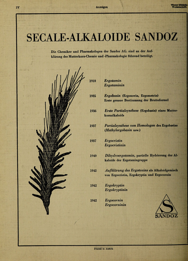 SECALE-ALKALOIDE SANDOZ Die Chemiker und Pharmakologen der Sandoz AG. sind an der Auf¬ klärung der Mutterkorn-Chemie und -Pharmakologie führend beteiligt. Ergotamin Ergotaminin Ergobasin (Ergonovin, Ergometrin) Erste genaue Bestimmung der Bruttoformel Erste Partialsynthese (Ergobasin) eines Mutter¬ kornalkaloids Partialsynthese von Homologen des Ergobasins (Methylergobasin usw.) Ergocristin Ergocristinin Dihydroergotamin, partielle Hydrierung der Al¬ kaloide der Ergotamingruppe Aufklärung des Ergotoxins als Alkaloidgemisch von Ergocristin, Ergokryptin und Ergocornin Ergokryptin Ergokryptinin Ergocornin Ergocorninin SANDOZ Printcd in Austria