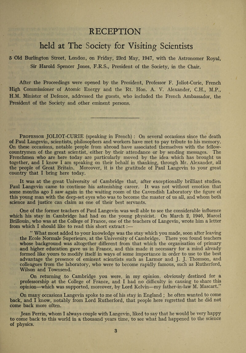 RECEPTION held at The Society for Visiting Scientists 5 Old Burlington Street, London, on Friday, 23rd May, 1947, with the Astronomer Royal, Sir Harold Spencer Jones, F.R.S., President of the Society, in the Chair. After the Proceedings were opened by the President, Professor F. Joliot-Curie, French High Commissioner of Atomic Energy and the Rt. Hon. A. V. Alexander, C.H., M.P., H.M. Minister of Defence, addressed the guests, who included the French Ambassador, the President of the Society and other eminent persons. Professor JOLIOT-CURIE (speaking in French) : On several occasions since the death of Paul Langevin, scientists, philosophers and workers have met to pay tribute to his memory. On these occasions, notable people from abroad have associated themselves with the fellow- countrymen of the great scientist, either by their attendance or by sending messages. The Frenchmen who are here today are particularly moved by the idea which has brought us together, and I know I am speaking on their behalf in thanking, through Mr. Alexander, all the people of Great Britain. Moreover, it is the gratitude of Paul Langevin to your great country that I bring here today. It was at the great University of Cambridge that, after exceptionally brilliant studies, Paul Langevin came to continue his astonishing career. It was not without emotion that some months ago I saw again in the waiting room of the Cavendish Laboratory the figure of this young man with the deep-set eyes who was to become the master of us all, and whom both science and justice can claim as one of their best servants. One of the former teachers of Paul Langevin was well able to see the considerable influence which his stay in Cambridge had had on the young physicist. On March 2, 1946, Marcel Brillouin, who was at the College of France, one of the teachers of Langevin, wrote him a letter from which I should like to read this short extract:— “ What most added to your knowledge was the stay which you made, soon after leaving the Ecole Normale Superieurs, at the University of Cambridge. There you found teachers whose background was altogether different from that which the organisation of primary and higher education gave us in France, and this made it necessary for a mind already formed like yours to modify itself in ways of some importance in order to use to the best advantage the presence of eminent scientists such as Larmor and J. J. Thomson, and colleagues from the laboratory, who were to become rapidly famous, such as Rutherford, Wilson and Townsend. On returning to Cambridge you were, in my opinion, obviously destined for a professorship at the College of France, and I had no difficulty in causing to share this opinion—which was supported, moreover, by Lord Kelvin—my father-in-law M. Mascart.” On many occasions Langevin spoke to me of his stay in England ; he often wanted to come back, and I know, notably from Lord Rutherford, that people here regretted that he did not come back more often. Jean Perrin, whom I always couple with Langevin, liked to say that he would be very happy to come back to this world in a thousand years time, to see what had happened to the science of physics.