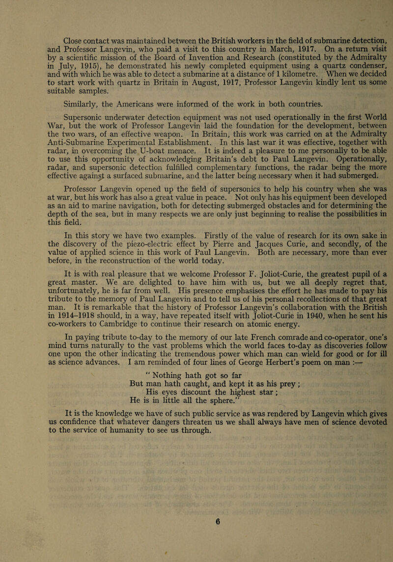 Close contact was maintained between the British workers in the field of submarine detection, and Professor Langevin, who paid a visit to this country in March, 1917. On a return visit by a scientific mission of the Board of Invention and Research (constituted by the Admiralty in July, 1915), he demonstrated his newly completed equipment using a quartz condenser, and with which he was able to detect a submarine at a distance of 1 kilometre. When we decided to start work with quartz in Britain in August, 1917, Professor Langevin kindly lent us some suitable samples. Similarly, the Americans were informed of the work in both countries. Supersonic underwater detection equipment was not used operationally in the first World War, but the work of Professor Langevin laid the foundation for the development, between the two wars, of an effective weapon. In Britain, this work was carried on at the Admiralty Anti-Submarine Experimental Establishment. In this last war it was effective, together with radar, in overcoming the U-boat menace. It is indeed a pleasure to me personally to be able to use this opportunity of acknowledging Britain's debt to Paul Langevin. Operationally, radar, and supersonic detection fulfilled complementary functions, the radar being the more effective again^ a surfaced submarine, and the latter being necessary when it had submerged. Professor Langevin opened up the field of supersonics to help his country when she was at war, but his work has also a great value in peace. Not only has his equipment been developed as an aid to marine navigation, both for detecting submerged obstacles and for determining the depth of the sea, but in many respects we are only just beginning to realise the possibilities in this field. In this story we have two examples. Firstly of the value of research for its own sake in the discovery of the piezo-electric effect by Pierre and Jacques Curie, and secondly, of the value of applied science in this work of Paul Langevin. Both are necessary, more than ever before, in the reconstruction of the world today. It is with real pleasure that we welcome Professor F. Joliot-Curie, the greatest pupil of a great master. We are delighted to have him with us, but we all deeply regret that, unfortunately, he is far from well. His presence emphasises the effort he has made to pay his tribute to the memory of Paul Langevin and to tell us of his personal recollections of that great man. It is remarkable that the history of Professor Langevin's collaboration with the British in 1914-1918 should, in a way, have repeated itself with Joliot-Curie in 1940, when he sent his co-workers to Cambridge to continue their research on atomic energy. In paying tribute to-day to the memory of our late French comrade and co-operator, one’s mind turns naturally to the vast problems which the world faces to-day as discoveries follow one upon the other indicating the tremendous power which man can wield for good or for ill as science advances. I am reminded of four lines of George Herbert’s poem on man :— “ Nothing hath got so far But man hath caught, and kept it as his prey; His eyes discount the highest star; He is in little all the sphere.” It is the knowledge we have of such public service as was rendered by Langevin which gives us confidence that whatever dangers threaten us we shall always have men of science devoted to the service of humanity to see us through.