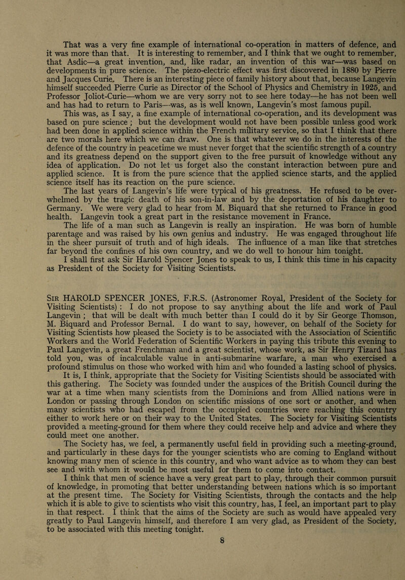 That was a very fine example of international co-operation in matters of defence, and it was more than that. It is interesting to remember, and I think that we ought to remember, that Asdic—a great invention, and, like radar, an invention of this war—^was based on developments in pure science. The piezo-electric effect was first discovered in 1880 by Pierre and Jacques Curie, There is an interesting piece of family history about that, because Langevin himself succeeded Pierre Curie as Director of the School of Physics and Chemistry in 1926, and Professor Joliot-Curie—^whom we are very sorry not to see here today—he has not been well and has had to return to Paris—-was, as is well known, Langevin’s most famous pupil. This was, as I say, a fine example of international co-operation, and its development was based on pure science ; but the development would not have been possible unless good work had been done in applied science within the French military service, so that I think that there are two morals here which we can draw. One is that whatever we do in the interests of the defence of the country in peacetime we must never forget that the scientific strength of a country and its greatness depend on the support given to the free pursuit of knowledge without any idea of application. Do not let us forget also the constant interaction between pure and applied science. It is from the pure science that the applied science starts, and the applied science itself has its reaction on the pure science. The last years of Langevin’s life were typical of his greatness. He refused to be over¬ whelmed by the tragic death of his son-in-law and by the deportation of his daughter to Germany. We were very glad to hear from M. Biquard that she returned to France in good health. Langevin took a great part in the resistance movement in France. The life of a man such as Langevin is really an inspiration. He was born of humble parentage and was raised by his own genius and industry. He was engaged throughout life in the sheer pursuit of truth and of high ideals. The influence of a man like that stretches far beyond the confines of his own country, and we do well to honour him tonight. I shaU first ask Sir Harold Spencer Jones to speak to us, I think this time in his capacity as President of the Society for Visiting Scientists. Sir HAROLD SPENCER JONES, F.R.S. (Astronomer Royal, President of the Society for Visiting Scientists) : I do not propose to say anything about the life and work of Paul Langevin ; that will be dealt with much better than I could do it by Sir George Thomson, M. Biquard and Professor Bernal. I do want to say, however, on behalf of the Society for Visiting Scientists how pleased the Society is to be associated with the Association of Scientific Workers and the World Federation of Scientific Workers in paying this tribute this evening to Paul Langevin, a great Frenchman and a great scientist, whose work, as Sir Henry Tizard has told you, was of incalculable value in anti-submarine warfare, a man who exercised a profound stimulus on those who worked with him and who founded a lasting school of physics. It is, I think, appropriate that the Society for Visiting Scientists should be associated with this gathering. The Society was founded under the auspices of the British Council during the war at a time when many scientists from the Dominions and from Allied nations were in London or passing through London on scientific missions of one sort or another, and when many scientists who had escaped from the occupied countries were reaching this country either to work here or on their way to the United States. The Society for Visiting Scientists provided a meeting-ground for them where they could receive help and advice and where they could meet one another. The Society has, we feel, a permanently useful field in providing such a meeting-ground, and particularly in these days for the younger scientists who are coming to England without knowing many men of science in this country, and who want advice as to whom they can best see and with whom it would be most useful for them to come into contact. I think that men of science have a very great part to play, through their common pursuit of knowledge, in promoting that better understanding between nations which is so important at the present time. The Society for Visiting Scientists, through the contacts and the help which it is able to give to scientists who visit this country, has, I feel, an important part to play in that respect. I think that the aims of the Society are such as would have appealed very greatly to Paul Langevin himself, and therefore I am very glad, as President of the Society, to be associated with this meeting tonight.