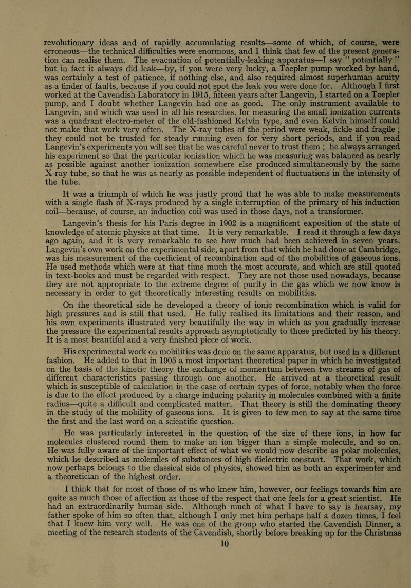 revolutionary ideas and of rapidly accumulating results—some of which, of course, were erroneous—the technical difficulties were enormous, and I think that few of the present genera¬ tion can realise them. The evacuation of potentially-leaking apparatus—I say “ potentially ” but in fact it always did leak—by, if you were very lucky, a Toepler pump worked by hand, was certainly a test of patience, if nothing else, and also required almost superhuman acuity as a finder of faults, because if you could not spot the leak you were done for. Although I first worked at the Cavendish Laboratory in 1915, fifteen years after Langevin, 1 started on a Toepler pump, and 1 doubt whether Langevin had one as good. The only instrument available to Lange vin, and which was used in all his researches, for measuring the small ionization currents was a quadrant electro-meter of the old-fashioned Kelvin type, and even Kelvin himself could not make that work very often. The X-ray tubes of the period were weak, fickle and fragile ; they could not be trusted for steady running even for very short periods, and if you read Langevin’s experiments you will see that he was careful never to trust them ; he always arranged his experiment so that the particular ionization which he was measuring was balanced as nearly as possible against another ionization somewhere else produced simultaneously by the same X-ray tube, so that he was as nearly as possible independent of fluctuations in the intensity of the tube. It was a triumph of which he was justly proud that he was able to make measurements with a single flash of X-rays produced by a single interruption of the primary of his induction coil—because, of course, an induction coil was used in those days, not a transformer. Langevin’s thesis for his Paris degree in 1902 is a magnificent exposition of the state of knowledge of atomic physics at that time. It is very remarkable. I read it through a few days ago again, and it is very remarkable to see how much had been achieved in seven years. Langevin's own work on the experimental side, apart from that which he had done at Cambridge, was his measurement of the coefficient of recombination and of the mobilities of gaseous ions. He used methods which were at that time much the most accurate, and which are still quoted in text-books and must be regarded with respect. They are not those used nowadays, because they are not appropriate to the extreme degree of purity in the gas which we now know is necessary in order to get theoretically interesting results on mobilities. On the theoretical side he developed a theory of ionic recombination which is valid for high pressures and is still that used. He fully realised its limitations and their reason, and his own experiments illustrated very beautifully the way in which as you gradually increase the pressure the experimental results approach asymptotically to those predicted by his theory. It is a most beautiful and a very finished piece of work. His experimental work on mobilities was done on the same apparatus, but used in a different fashion. He added to that in 1905 a most important theoretical paper in which he investigated on the basis of the kinetic theory the exchange of momentum between two streams of gas of different characteristics passing through one another. He arrived at a theoretical result which is susceptible of calculation in the case of certain types of force, notably when the force is due to the effect produced by a charge inducing polarity in molecules combined with a finite radius—quite a difficult and complicated matter. That theory is still the dominating theory in the study of the mobility of gaseous ions. It is given to few men to say at the same time the first and the last word on a scientific question. He was particularly interested in the question of the size of these ions, in how far molecules clustered round them to make an ion bigger than a simple molecule, and so on. He was fully aware of the important effect of what we would now describe as polar molecules, which he described as molecules of substances of high dielectric constant. That work, which now perhaps belongs to the classical side of physics, showed him as both an experimenter and a theoretician of the highest order. I think that for most of those of us who knew him, however, our feelings towards him are quite as much those of affection as those of the respect that one feels for a great scientist. He had an extraordinarily human side. Although much of what I have to say is hearsay, my father spoke of him so often that, although I only met him perhaps half a dozen times, I feel that I knew him very well. He was one of the group who started the Cavendish Dinner, a meeting of the research students of the Cavendish, shortly before breaking up for the Christmas