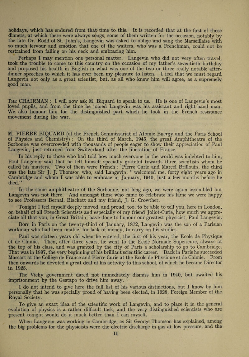 holidays, which has endured from that time to this. It is recorded that at the first of those dinners, at which there were always songs, some of them written for the occasion, notably by the late Dr. Rodd of St. John’s, Langevin was asked to oblige and sang the Marseillaise with so much fervour and emotion that one of the waiters, who was a Frenchman, could not be restrained from falling on his neck and embracing him. Perhaps I may mention one personal matter. Langevin who did not very often travel, took the trouble to come to this country on the occasion of my father’s seventieth birthday and proposed his health in English in what was one of the two or three really notable after- dinner speeches to which it has ever been my pleasure to listen. I feel that we must regard Langevin not only as a great scientist, but, as all who knew him will agree, as a supremely good man. The chairman : I will now ask M. Biquard to speak to us. He is one of Langevin’s most loved pupils, and from the time he joined Langevin was his assistant and right-hand man. We also honour him for the distinguished part which he took in the French resistance movement during the war. M. PIERRE BIQUARD (of the French Commissariat of Atomic Energy and the Paris School of Physics and Chemistry) : On the third of March, 1945, the great Amphitheatre of the Sorbonne was overcrowded with thousands of people eager to show their appreciation of Paul Langevin, just returned from Switzerland after the liberation of France. In his reply to those who had told how much everyone in the world was indebted to him, Paul Langevin said that he felt himself specially grateful towards three scientists whom he called his masters. Two of them were French : Pierre Curie and Marcel Brillouin, the third was the late Sir J. J. Thomson who, said Langevin, “ welcomed me, forty eight years ago in Cambridge and whom I was able to embrace in January, 1940, just a few months before he died.” In the same amphitheatre of the Sorbonne, not long ago, we were again assembled but Langevin was not there. And amongst those who came to celebrate his fame we were happy to see Professors Bernal, Blackett and my friend, J. G. Crowther. Tonight I feel myself deeply moved, and proud, too, to be able to tell you, here in London, on behalf of all French Scientists and especially of my friend Joliot-Curie, how much we appre¬ ciate all that you, in Great Britain, have done to honour our greatest physicist, Paul Langevin. Born in Paris on the twenty-third of January, 1872, Langevin was the son of a Parisian workman who had been unable, for lack of money, to carry on his studies. Paul was sixteen years old when he entered, the first of his year, the Ecole de Physique et de Chimie. Then, after three years, he went to the Ecole Normale Superieure, always at the top of his class, and was granted by the city of Paris a scholarship to go to Cambridge. That was in 1897, the very beginning of his brilliant scientific career. Back in Paris he succeeded Mascart at the College de France and Pierre Curie at the Ecole de Physique et de Chimie. From then onwards he devoted a great deal of his activity to this school, of which he became Director in 1925. The Vichy government dared not immediately dismiss him in 1940, but awaited his imprisonment by the Gestapo to drive him away. • I do not intend to give here the full list of his various distinctions, but I know by him personally that he was specially proud of having been elected, in 1928, Foreign Member of the Royal Society. To give an exact idea of the scientific work of Langevin, and to place it in the general evolution of physics is a rather difficult task, and the very distinguished scientists who are present tonight would do it much better than I can myself. When Langevin was working in Cambridge, as Sir George Thomson has explained, among the big problems for the physicists were the electric discharge in gas at low pressure, and the