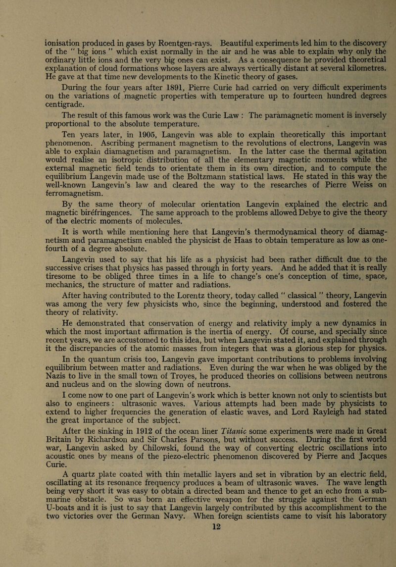 ionisation produced in gases by Roentgen-rays. Beautiful experiments led him to the discovery of the “ big ions ” which exist normally in the air and he was able to explain why only the ordinary little ions and the very big ones can exist. As a consequence he provided theoretical explanation of cloud formations whose layers are always vertically distant at several kilometres. He gave at that time new developments to the Kinetic theory of gases. During the four years after 1891, Pierre Curie had carried on very difficult experiments on the variations of magnetic properties with temperature up to fourteen hundred degrees centigrade. The result of this famous work was the Curie Law : The paramagnetic moment is inversely proportional to the absolute temperature. Ten years later, in 1905, Langevin was able to explain theoretically this important phenomenon. Ascribing permanent magnetism to the revolutions of electrons, Langevin was able to explain diamagnetism and paramagnetism. In the latter case the thermal agitation would realise an isotropic distribution of all the elementary magnetic moments while the external magnetic field tends to orientate them in its own direction, and to compute the equilibrium Langevin made use of the Boltzmann statistical laws. He stated in this way the well-known Langevin’s law and cleared the way to the researches of Pierre Weiss on ferromagnetism. By the same theory of molecular orientation Langevin explained the electric and magnetic birefringences. The same approach to the problems allowed Debye to give the theory of the electric moments of molecules. It is worth while mentioning here that Langevin’s thermodynamical theory of diamag¬ netism and paramagnetism enabled the physicist de Haas to obtain temperature as low as one- fourth of a degree absolute. Langevin used to say that his life as a physicist had been rather difficult due to the successive crises that physics has passed through in forty years. And he added that it is really tiresome to be obliged three times in a life to change’s one’s conception of time, space, mechanics, the structure of matter and radiations. After having contributed to the Lorentz theory, today called “ classical ” theory, Langevin was among the very few physicists who, since the beginning, understood and fostered the theory of relativity. He demonstrated that conservation of energy and relativity imply a new dynamics in which the most important affirmation is the inertia of energy. Of course, and specially since recent years, we are accustomed to this idea, but when Langevin stated it, and explained through it the discrepancies of the atomic masses from integers that was a glorious step for physics. In the quantum crisis too, Langevin gave important contributions to problems involving equilibrium between matter and radiations. Even during the war when he was obliged by the Nazis to live in the small town of Troyes, he produced theories on collisions between neutrons and nucleus and on the slowing down of neutrons. I come now to one part of Langevin’s work which is better known not only to scientists but also to engineers : ultrasonic waves. Various attempts had been made by physicists to extend to higher frequencies the generation of elastic waves, and Lord Rayleigh had stated the great importance of the subject. After the sinking in 1912 of the ocean liner Titanic some experiments were made in Great Britain by Richardson and Sir Charles Parsons, but without success. During the first world war, Langevin asked by Chilowski, found the way of converting electric oscillations into acoustic ones by means of the piezo-electric phenomenon discovered by Pierre and Jacques Curie. A quartz plate coated with thin metallic layers and set in vibration by an electric field, oscillating at its resonance frequency produces a beam of ultrasonic waves. The wave length being very short it was easy to obtain a directed beam and thence to get an echo from a sub¬ marine obstacle. So was born an effective weapon for the struggle against the German U-boats and it is just to say that Langevin largely contributed by this accomplishment to the two victories over the German Navy. When foreign scientists came to visit his laboratory