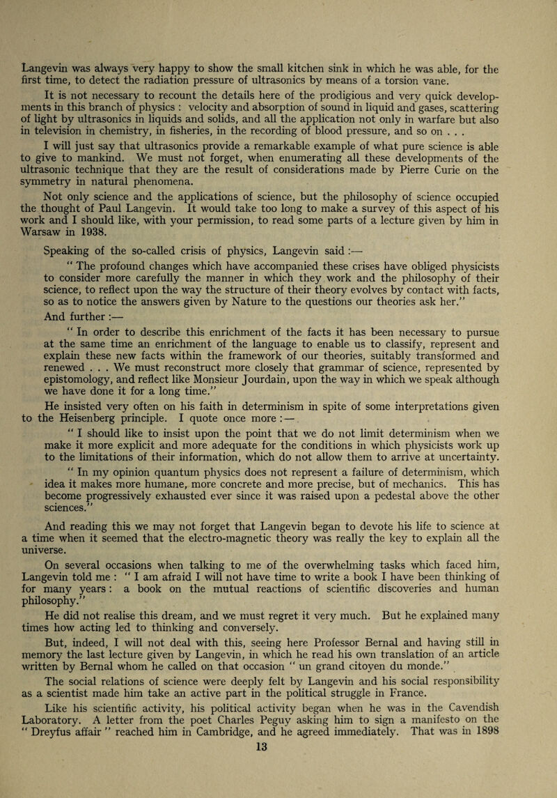 Langevin was always very happy to show the small kitchen sink in which he was able, for the first time, to detect the radiation pressure of ultrasonics by means of a torsion vane. It is not necessary to recount the details here of the prodigious and very quick develop¬ ments in this branch of physics : velocity and absorption of sound in liquid and gases, scattering of light by ultrasonics in liquids and solids, and all the application not only in warfare but also in television in chemistry, in fisheries, in the recording of blood pressure, and so on . . . I will just say that ultrasonics provide a remarkable example of what pure science is able to give to mankind. We must not forget, when enumerating all these developments of the ultrasonic technique that they are the result of considerations made by Pierre Curie on the symmetry in natural phenomena. Not only science and the applications of science, but the philosophy of science occupied the thought of Paul Langevin. It would take too long to make a survey of this aspect of his work and I should like, with your permission, to read some parts of a lecture given by him in Warsaw in 1938. Speaking of the so-called crisis of physics, Langevin said :— “ The profound changes which have accompanied these crises have obliged physicists to consider more carefully the manner in which they work and the philosophy of their science, to reflect upon the way the structure of their theory evolves by contact with facts, so as to notice the answers given by Nature to the questions our theories ask her.” And further:— “ In order to describe this enrichment of the facts it has been necessary to pursue at the same time an enrichment of the language to enable us to classify, represent and explain these new facts within the framework of our theories, suitably transformed and renewed . . . We must reconstruct more closely that grammar of science, represented by epistomology, and reflect like Monsieur Jourdain, upon the way in which we speak although we have done it for a long time.” He insisted very often on his faith in determinism in spite of some interpretations given to the Heisenberg principle. I quote once more: —. ” I should like to insist upon the point that we do not limit determinism when we make it more explicit and more adequate for the conditions in which physicists work up to the limitations of their information, which do not allow them to arrive at uncertainty. ‘‘ In my opinion quantum physics does not represent a failure of determinism, which idea it makes more humane, more concrete and more precise, but of mechanics. This has become progressively exhausted ever since it was raised upon a pedestal above the other sciences.” And reading this we may not forget that Langevin began to devote his life to science at a time when it seemed that the electro-magnetic theory was really the key to explain all the universe. On several occasions when talking to me of the overwhelming tasks which faced him, Langevin told me : “I am afraid I will not have time to write a book I have been thinking of for many years : a book on the mutual reactions of scientific discoveries and human philosophy.” He did not realise this dream, and we must regret it very much. But he explained many times how acting led to thinking and conversely. But, indeed, I will not deal with this, seeing here Professor Bernal and having still in memory the last lecture given by Langevin, in which he read his own translation of an article written by Bernal whom he called on that occasion ” un grand citoyen du monde.” The social relations of science were deeply felt by Langevin and his social responsibility as a scientist made him take an active part in the political struggle in France. Like his scientific activity, his political activity began when he was in the Cavendish Laboratory. A letter from the poet Charles Peguy asking him to sign a manifesto on the ” Dreyfus affair ” reached him in Cambridge, and he agreed immediately. That was in 1898