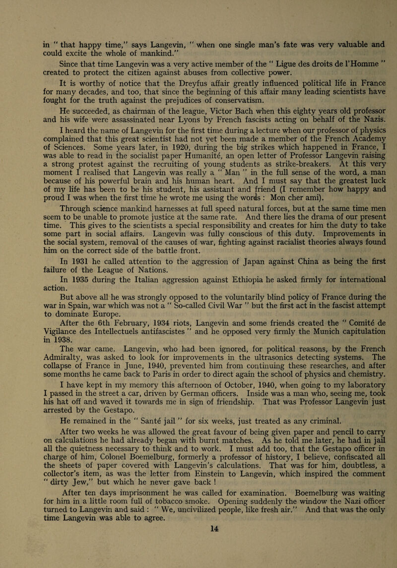 in “ that happy time,” says Langevin, ” when one single man’s fate was very valuable and could excite the whole of mankind.” Since that time Langevin was a very active member of the ” Ligue des droits de T Homme ” created to protect the citizen against abuses from collective power. It is worthy of notice that the Dreyfus affair greatly influenced political life in France for many decades, and too, that since the beginning of this affair many leading scientists have fought for the truth against the prejudices of conservatism. He succeeded, as chairman of the league, Victor Bach when this eighty years old professor and his wife were assassinated near Lyons by French fascists acting on behalf of the Nazis. I heard the name of Langevin for the first time during a lecture when our professor of physics complained that this great scientist had not yet been made a member of the French Academy of Sciences. Some years later, in 1920, during the big strikes which happened in France, I was able to read in the socialist paper Humanite, an open letter of Professor Langevin raising a strong protest against the recruiting of young students as strike-breakers. At this very moment I realised that Langevin was really a ” Man ” in the full sense of the word, a man because of his powerful brain and his human heart. And I must say that the greatest luck of my life has been to be his student, his assistant and friend (I remember how happy and proud I was when the first time he wrote me using the words : Mon cher ami). Through science mankind harnesses at full speed natural forces, but at the same time men seem to be unable to promote justice at the same rate. And there lies the drama of our present time. This gives to the scientists a special responsibility and creates for him the duty to take some part in social affairs. Langevin was fully conscious of this duty. Improvements in the social system, removal of the causes of war, fighting against racialist theories always found him on the correct side of the battle front. In 1931 he called attention to the aggression of Japan against China as being the first failure of the League of Nations. In 1935 during the Italian aggression against Ethiopia he asked firmly for international action. But above all he was strongly opposed to the voluntarily blind policy of France during the war in Spain, war which was not a ” So-called Civil War ” but the first act in the fascist attempt to dominate Europe. After the 6th February, 1934 riots, Langevin and some friends created the ” Comity de Vigilance des Intellectuels antifascistes ” and he opposed very firmly the Munich capitulation in 1938. The war came. Langevin, who had been ignored, for political reasons, by the French Admiralty, was asked to look for improvements in the ultrasonics detecting systems. The collapse of France in June, 1940, prevented him from continuing these researches, and after some months he came back to Paris in order to direct again the school of physics and chemistry. I have kept in my memory this afternoon of October, 1940, when going to my laboratory I passed in the street a car, driven by German officers. Inside was a man who, seeing me, took his hat off and waved it towards me in sign of friendship. That was Professor Langevin just arrested by the Gestapo. He remained in the ” Sante jail ” for six weeks, just treated as any criminal. After two weeks he was allowed the great favour of being given paper and pencil to carry on calculations he had already began with burnt matches. As he told me later, he had in jail all the quietness necessary to think and to work. I must add too, that the Gestapo officer in charge of him. Colonel Boemelburg, formerly a professor of history, I believe, confiscated all the sheets of paper covered with Langevin’s calculations. That was for him, doubtless, a collector’s item, as was the letter from Einstein to Langevin, which inspired the comment ” dirty Jew,” but which he never gave back ! After ten days imprisonment he was called for examination. Boemelburg was waiting for him in a little room full of tobacco smoke. Opening suddenly the window the Nazi officer turned to Langevin and said : ” We, uncivilized people, like fresh air.” And that was the only time Langevin was able to agree.