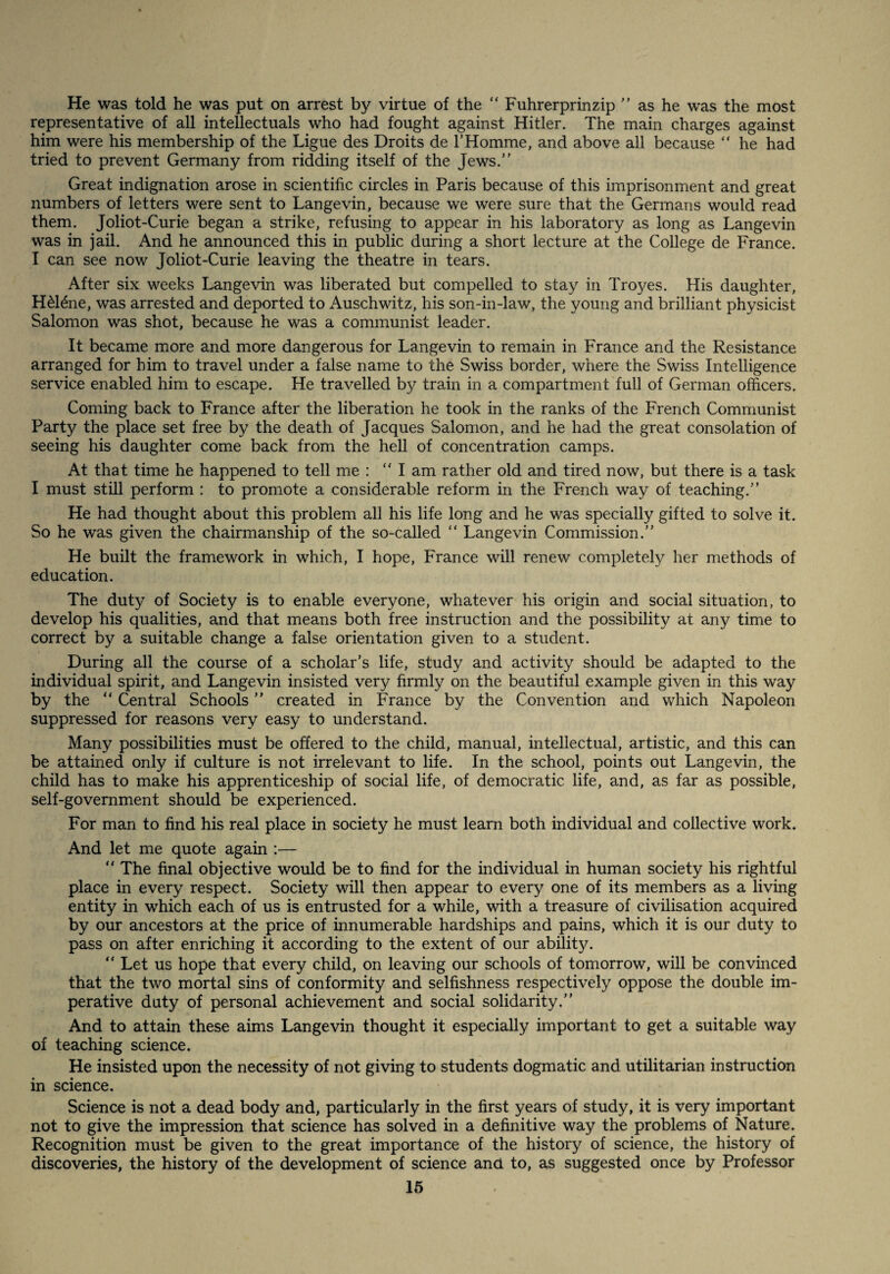 He was told he was put on arrest by virtue of the “ Fuhrerprinzip  as he was the most representative of all intellectuals who had fought against Hitler. The main charges against him were his membership of the Ligue des Droits de THomme, and above all because “ he had tried to prevent Germany from ridding itself of the Jews.” Great indignation arose in scientific circles in Paris because of this imprisonment and great numbers of letters were sent to Langevin, because we were sure that the Germans would read them. Joliot-Curie began a strike, refusing to appear in his laboratory as long as Lange vin was in jail. And he announced this in public during a short lecture at the College de France. I can see now Joliot-Curie leaving the theatre in tears. After six weeks Lange vin was liberated but compelled to stay in Troyes. His daughter, H^l^ne, was arrested and deported to Auschwitz, his son-in-law, the young and brilliant physicist Salomon was shot, because he was a communist leader. It became more and more dangerous for Lange vin to remain in France and the Resistance arranged for him to travel under a false name to the Swiss border, where the Swiss Intelligence service enabled him to escape. He travelled by train in a compartment full of German officers. Coming back to France after the liberation he took in the ranks of the French Communist Party the place set free by the death of Jacques Salomon, and he had the great consolation of seeing his daughter come back from the hell of concentration camps. At that time he happened to tell me : ” I am rather old and tired now, but there is a task I must still perform : to promote a considerable reform in the French way of teaching.” He had thought about this problem all his life long and he was specially gifted to solve it. So he was given the chairmanship of the so-called ” Lange vin Commission.” He built the framework in which, I hope, France will renew completely her methods of education. The duty of Society is to enable everyone, whatever his origin and social situation, to develop his qualities, and that means both free instruction and the possibility at any time to correct by a suitable change a false orientation given to a student. During all the course of a scholar’s life, study and activity should be adapted to the individual spirit, and Langevin insisted very firmly on the beautiful example given in this way by the ” Central Schools ” created in France by the Convention and which Napoleon suppressed for reasons very easy to understand. Many possibilities must be offered to the child, manual, intellectual, artistic, and this can be attained only if culture is not irrelevant to life. In the school, points out Langevin, the child has to make his apprenticeship of social life, of democratic life, and, as far as possible, self-government should be experienced. For man to find his real place in society he must learn both individual and collective work. And let me quote again ;— ” The final objective would be to find for the individual in human society his rightful place in every respect. Society will then appear to every one of its members as a living entity in which each of us is entrusted for a while, with a treasure of civilisation acquired by our ancestors at the price of innumerable hardships and pains, which it is our duty to pass on after enriching it according to the extent of our ability. ” Let us hope that every child, on leaving our schools of tomorrow, will be convinced that the two mortal sins of conformity and selfishness respectively oppose the double im¬ perative duty of personal achievement and social solidarity.” And to attain these aims Langevin thought it especially important to get a suitable way of teaching science. He insisted upon the necessity of not giving to students dogmatic and utilitarian instruction in science. Science is not a dead body and, particularly in the first years of study, it is very important not to give the impression that science has solved in a definitive way the problems of Nature. Recognition must be given to the great importance of the history of science, the history of discoveries, the history of the development of science and to, as suggested once by Professor 16