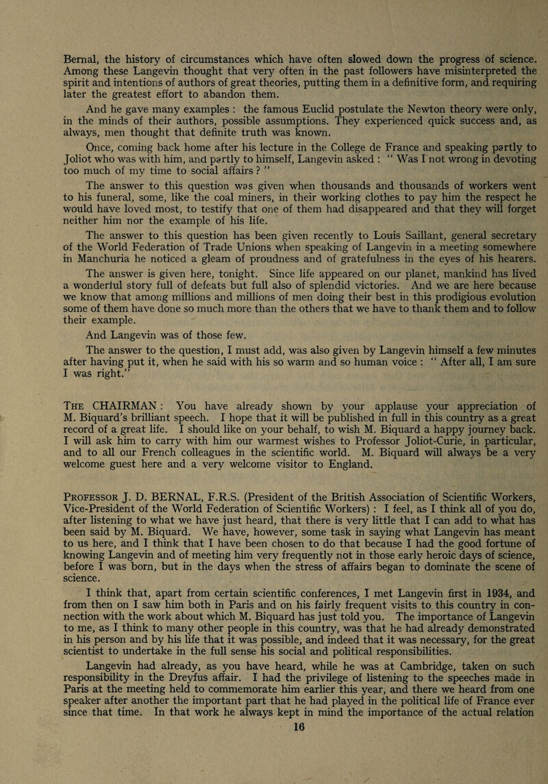 Bernal, the history of circumstances which have often slowed down the progress of science. Among these Langevin thought that very often in the past followers have misinterpreted the spirit and intentions of authors of great theories, putting them in a definitive form, and requiring later the greatest effort to abandon them. And he gave many examples : the famous Euclid postulate the Newton theory were only, in the minds of their authors, possible assumptions. They experienced quick success and, as always, men thought that definite truth was known. Once, coming back home after his lecture in the College de France and speaking partly to Joliot who was with him, and partly to himself, Langevin asked : “ Was I not wrong in devoting too much of my time to social affairs ? '' The answer to this question was given when thousands and thousands of workers went to his funeral, some, like the coal miners, in their working clothes to pay him the respect he would have loved most, to testify that one of them had disappeared and that they will forget neither him nor the example of his life. The answer to this question has been given recently to Louis Saillant, general secretary of the World Federation of Trade Unions when speaking of Langevin in a meeting somewhere in Manchuria he noticed a gleam of proudness and of gratefulness in the eyes of his hearers. The answer is given here, tonight. Since life appeared on our planet, mankind has lived a wonderful story full of defeats but full also of splendid victories. And we are here because we know that among millions and millions of men doing their best in this prodigious evolution some of them have done so much more than the others that we have to thank them and to follow their example. And Langevin was of those few. The answer to the question, I must add, was also given by Langevin himself a few minutes after having put it, when he said with his so warm and so human voice : “ After all, I am sure I was right.” The chairman : You have already shown by your applause your appreciation of M. Biquard’s brilliant speech. I hope that it will be published in full in this country as a great record of a great life. I should like on your behalf, to wish M. Biquard a happy journey back. I will ask him to carry with him our warmest wishes to Professor Joliot-Curie, in particular, and to all our French colleagues in the scientific world. M. Biquard will always be a very welcome guest here and a very welcome visitor to England. Professor J. D. BERNAL, F.R.S. (President of the British Association of Scientific Workers, Vice-President of the World Federation of Scientific Workers) : I feel, as I think all of you do, after listening to what we have just heard, that there is very little that I can add to what has been said by M. Biquard. We have, however, some task in saying what Langevin has meant to us here, and I think that I have been chosen to do that because I had the good fortune of knowing Langevin and of meeting him very frequently not in those early heroic days of science, before I was born, but in the days when the stress of affairs began to dominate the scene of science. I think that, apart from certain scientific conferences, I met Langevin first in 1934, and from then on I saw him both in Paris and on his fairly frequent visits to this country in con¬ nection with the work about which M. Biquard has just told you. The importance of Langevin to me, as I think to many other people in this country, was that he had already demonstrated in his person and by his life that it was possible, and indeed that it was necessary, for the great scientist to undertake in the full sense his social and pohtical responsibilities. Langevin had already, as you have heard, while he was at Cambridge, taken on such responsibility in the Dreyfus affair. I had the privilege of listening to the speeches made in Paris at the meeting held to commemorate him earlier this year, and there we heard from one speaker after another the important part that he had played in the political life of France ever since that time. In that work he always kept in mind the importance of the actual relation