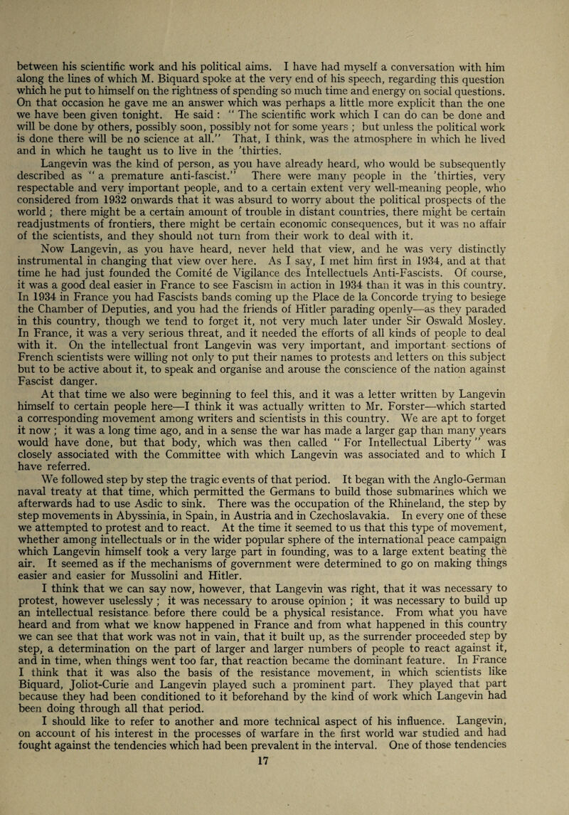 between his scientific work and his political aims. I have had myself a conversation with him along the lines of which M. Biquard spoke at the very end of his speech, regarding this question which he put to himself on the rightness of spending so much time and energy on social questions. On that occasion he gave me an answer which was perhaps a little more explicit than the one we have been given tonight. He said :  The scientific work which I can do can be done and will be done by others, possibly soon, possibly not for some years ; but unless the political work is done there will be no science at all. That, I think, was the atmosphere in which he lived and in which he taught us to live in the Thirties. Langevin was the kind of person, as you have already heard, who would be subsequently described as  a premature anti-fascist. There were many people in the Thirties, very respectable and very important people, and to a certain extent very well-meaning people, who considered from 1932 onwards that it was absurd to worry about the political prospects of the world ; there might be a certain amount of trouble in distant countries, there might be certain readjustments of frontiers, there might be certain economic consequences, but it was no affair of the scientists, and they should not turn from their work to deal with it. Now Langevin, as you have heard, never held that view, and he was very distinctly instrumental in changing that view over here. As I say, I met him first in 1934, and at that time he had just founded the Comite de Vigilance des Intellectuels Anti-Fascists. Of course, it was a good deal easier in France to see Fascism in action in 1934 than it was in this country. In 1934 in France you had Fascists bands coming up the Place de la Concorde trying to besiege the Chamber of Deputies, and you had the friends of Hitler parading openly—as they paraded in this country, though we tend to forget it, not very much later under Sir Oswald Mosley. In France, it was a very serious threat, and it needed the efforts of all kinds of people to deal with it. On the intellectual front Langevin was very important, and important sections of French scientists were willing not only to put their names to protests and letters on this subject but to be active about it, to speak and organise and arouse the conscience of the nation against Fascist danger. At that time we also were beginning to feel this, and it was a letter written by Langevin himself to certain people here—I think it was actually written to Mr. Forster—which started a corresponding movement among writers and scientists in this country. We are apt to forget it now ; it was a long time ago, and in a sense the war has made a larger gap than many years would have done, but that body, which was then called For Intellectual Liberty  was closely associated with the Committee with which Langevin was associated and to which I have referred. We followed step by step the tragic events of that period. It began with the Anglo-German naval treaty at that time, which permitted the Germans to build those submarines which we afterwards had to use Asdic to sink. There was the occupation of the Rhineland, the step by step movements in Abyssinia, in Spain, in Austria and in Czechoslavakia. In every one of these we attempted to protest and to react. At the time it seemed to us that this type of movement, whether among intellectuals or in the wider popular sphere of the international peace campaign which Langevin himself took a very large part in founding, was to a large extent beating the air. It seemed as if the mechanisms of government were determined to go on making things easier and easier for Mussolini and Hitler. I think that we can say now, however, that Langevin was right, that it was necessary to protest, however uselessly ; it was necessary to arouse opinion ; it was necessary to build up an intellectual resistance before there could be a physical resistance. From what you have heard and from what we know happened in France and from what happened in this country we can see that that work was not in vain, that it built up, as the surrender proceeded step by step, a determination on the part of larger and larger numbers of people to react against it, and in time, when things went too far, that reaction became the dominant feature. In France I think that it was also the basis of the resistance movement, in which scientists like Biquard, Joliot-Curie and Langevin played such a prominent part. They played that part because they had been conditioned to it beforehand by the kind of work which Langevin had been doing through all that period. I should like to refer to another and more technical aspect of his influence. Langevin, on account of his interest in the processes of warfare in the first world war studied and had fought against the tendencies which had been prevalent in the interval. One of those tendencies