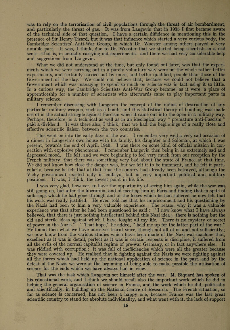 was to rely on the terrorisation of civil populations through the threat of air bombardment, and particularly the threat of gas. It was from Langevin that in 1935 I first became aware of the technical side of that question. I have a certain diffidence in mentioning this in the presence of Sir Henry Tizard, but it was that influence which started a very curious body, the Cambridge Scientists' Anti-War Group, in which Dr. Wooster among others played a very notable part. It was, I think, due to Dr. Wooster that we started being scientists in a real sense—^that is, in actually carrying out experiments—and there we had very considerable help and suggestions from Langevin. What we did not understand at the time, but only found out later, was that the experi¬ ments which we were carrying out in a purely voluntary way were on the whole rather better experiments, and certainly carried out by more, and better qualified, people than those of the Government of the day. We could not believe that, because we could not believe that a Government which was managing to spend so much on science was in fact using it so little. In a curious way, the Cambridge Scientists Anti-War Group became, as it were, a place of apprenticeship for a number of scientists who afterwards came to play important parts in military science. I remember discussing with Langevin the concept of the radius of destruction of any particular military weapon, such as a bomb, and this statistical theory of bombing was made use of in the actual struggle against Fascism when it came out into the open in a military way. Perhaps, therefore, in a technical as well as in an ideological way “ premature anti-Fascism  paid a dividend. It was there also, I think, that we had the beginnings of a really close and effective scientific liaison between the two countries. This went on into the early days of the war. I remember very well a very sad occasion of a dinner in Langevin’s own house with his family, his daughter and Saloman, at which I was present, towards the end of April, 1940. I was there on some kind of offieial mission in con¬ nection with explosive phenomena. I remember Langevin then being in an extremely sad and depressed mood. He felt, and we were beginning to feel very much from our reception by the French military, that there was something very bad about the state of France at that time. We did not know how close the danger was, but we felt it to be imminent, and he felt it parti¬ cularly, because he felt that at that time the country had already been betrayed, although the Vichy government existed only in embryo, but in very important political and military positions.. It was, I think, the lowest point in his life. I was very glad, however, to have the opportunity of seeing him again, while the war was, still going on, but after the liberation, and of meeting him in Paris and finding that in spite of sufferings which he had gone through and of the losses which he had suffered he now felt that his work was really justified. He even told me that his imprisonment and his questioning by the Nazis had been to him a very valuable experience. The reason why it was a valuable experience was that after he had been questioned he said : “I now know what I have always believed, that there is just nothing intellectual behind this Nazi idea ; there is nothing but the old and sterile ideas against which I have fought all my life. There is no mystery or secret of power in the Nazis.  That hope, he added,  held me up for the latter part of the war. He found then what we have ourselves learnt since, though not all of us and not sufficiently ; we now know from the various studies which have been made of the Nazi war machine that, excellent as it was in detail, perfect as it was in certain respects in discipline, it suffered from all the evils of the normal capitalist regime of pre-war Germany, or in fact an5rwhere else. It was riddled with corruption ; it was full of inefficiencies which were all the greater because they were covered up. He realised that in fighting against the Nazis we were fighting against all the forces which had held up the national application of science in the past, and by the defeat of the Nazis we were at the beginning of being able to make possible the utilisation of science for the ends which we have always had in view. That was the task which Langevin set himself after the war. M. Biquard has spoken of his educational work, and I think we should recall also the important work which he did in helping the general organisation of science in France, and the work which he did, politically and scientifically, in building up the National Centre of Research. The French situation, so far as science is concerned, has not been a happy one, because France was the last great scientific country to stand for absolute individuality, and what went with it, the lack of support