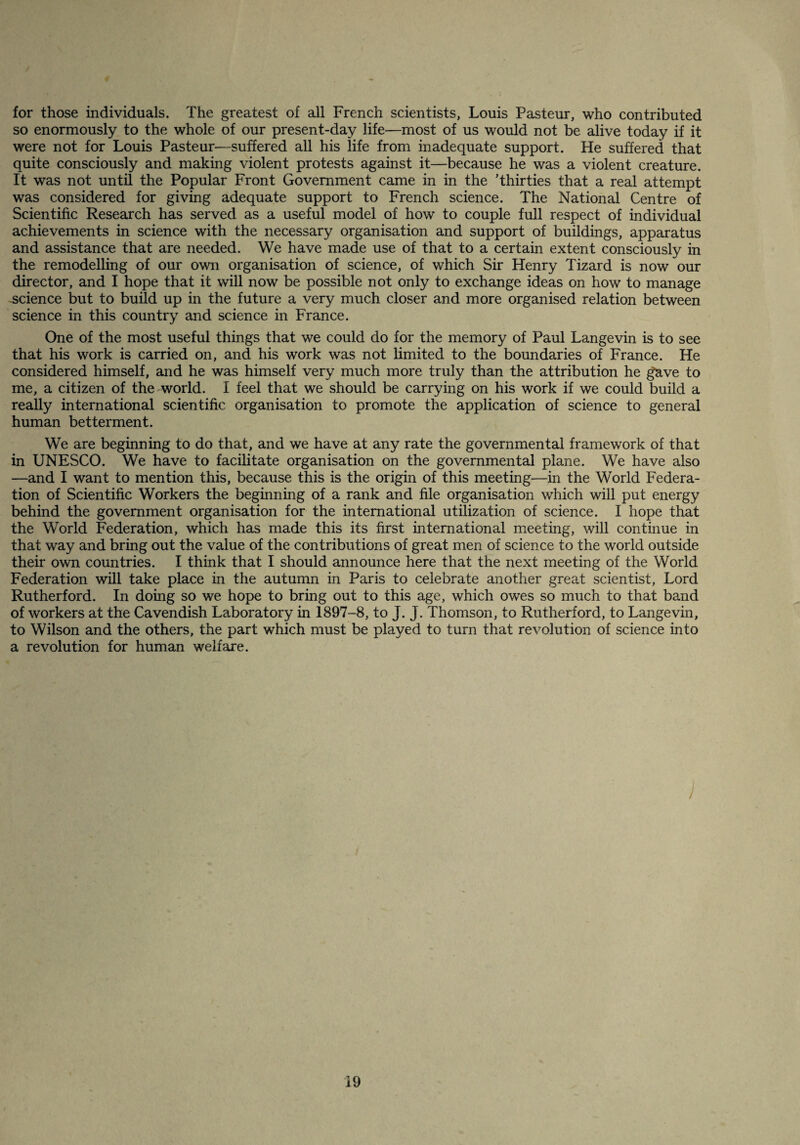 for those individuals. The greatest of all French scientists, Louis Pasteur, who contributed so enormously to the whole of our present-day life—most of us would not be alive today if it were not for Louis Pasteur-—suffered all his life from inadequate support. He suffered that quite consciously and making violent protests against it—because he was a violent creature. It was not until the Popular Front Government came in in the Thirties that a real attempt was considered for giving adequate support to French science. The National Centre of Scientific Research has served as a useful model of how to couple full respect of individual achievements in science with the necessary organisation and support of buildings, apparatus and assistance that are needed. We have made use of that to a certain extent consciously in the remodelling of our own organisation of science, of which Sir Henry Tizard is now our director, and I hope that it will now be possible not only to exchange ideas on how to manage science but to build up in the future a very much closer and more organised relation between science in this country and science in France. One of the most useful things that we could do for the memory of Paul Langevin is to see that his work is carried on, and his work was not limited to the boundaries of France. He considered himself, and he was himself very much more truly than the attribution he gave to me, a citizen of the world. I feel that we should be carrying on his work if we could build a really international scientific organisation to promote the application of science to general human betterment. We are beginning to do that, and we have at any rate the governmental framework of that in UNESCO. We have to facilitate organisation on the governmental plane. We have also —and I want to mention this, because this is the origin of this meeting—in the World Federa¬ tion of Scientific Workers the beginning of a rank and file organisation which will put energy behind the government organisation for the international utilization of science. I hope that the World Federation, which has made this its first international meeting, will continue in that way and bring out the value of the contributions of great men of science to the world outside their own countries. I think that I should announce here that the next meeting of the World Federation will take place in the autumn in Paris to celebrate another great scientist, Lord Rutherford. In doing so we hope to bring out to this age, which owes so much to that band of workers at the Cavendish Laboratory in 1897-8, to J. J. Thomson, to Rutherford, to Langevin, to Wilson and the others, the part which must be played to turn that revolution of science into a revolution for human welfare. }