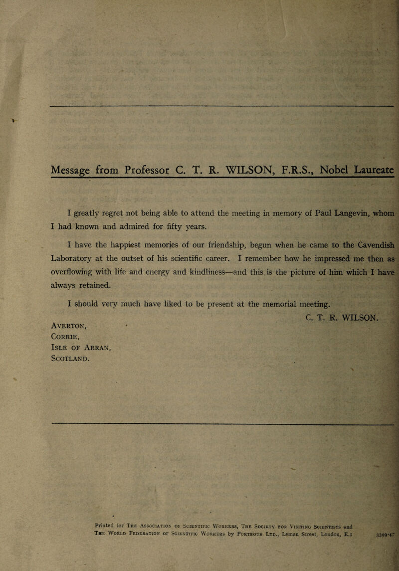 Message from Professor C. T. R, WILSON, F.R.S., Nobel Laureate I greatly regret not being able to attend the meeting in memory of Paul Langevin, whom I had known and admired for fifty years. I have the happiest memories of our friendship, begun when he came to the Cavendish Laboratory at the outset of his scientific career. I remember how he impressed me then as' overflowing with life and energy and kindliness—and this, is the picture of him which I have ,^ ' * always retained. A • I I should very much have liked to be present at the memorial meeting. C. T. R. WILSON. i Averton, * 'j CORRIE, i Isle of Arran, i Scotland. J -J Printed for The Association of Scientific Workers, The Society for Visiting Scientists and 3 The World Federation of Scientific Workers by Porteous Ltd., Leman Street, London, E.i 33994~ '^