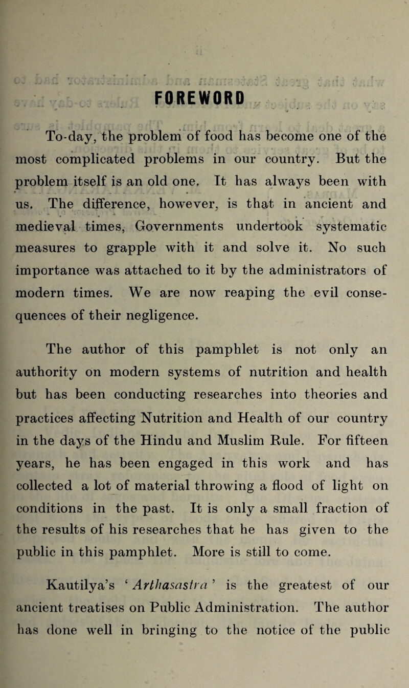 FOREWORD ... _ i . * L: . To-day, the problem of food has become one of the most complicated problems in our country. But the problem itself is an old one. It has always been with us. The difference, however, is that in ancient and medieval times, Governments undertook systematic measures to grapple with it and solve it. No such importance was attached to it by the administrators of modern times. We are now reaping the evil conse¬ quences of their negligence. The author of this pamphlet is not only an authority on modern systems of nutrition and health but has been conducting researches into theories and practices affecting Nutrition and Health of our country in the days of the Hindu and Muslim Rule. For fifteen years, he has been engaged in this work and has collected a lot of material throwing a flood of light on conditions in the past. It is only a small fraction of the results of his researches that he has given to the public in this pamphlet. More is still to come. Kautilya’s ‘ Arthasastra ’ is the greatest of our ancient treatises on Public Administration. The author has done well in bringing to the notice of the public