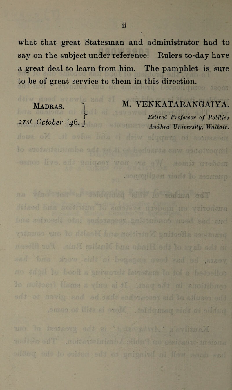 what that great Statesman and administrator had to say on the subject under reference. Rulers to-day have a great deal to learn from him. The pamphlet is sure to be of great service to them in this direction. Madras. ^ 21st October '46. J M. VENKATARANGAIYA. Retired Professor of Politics Andhra University, Walt air.