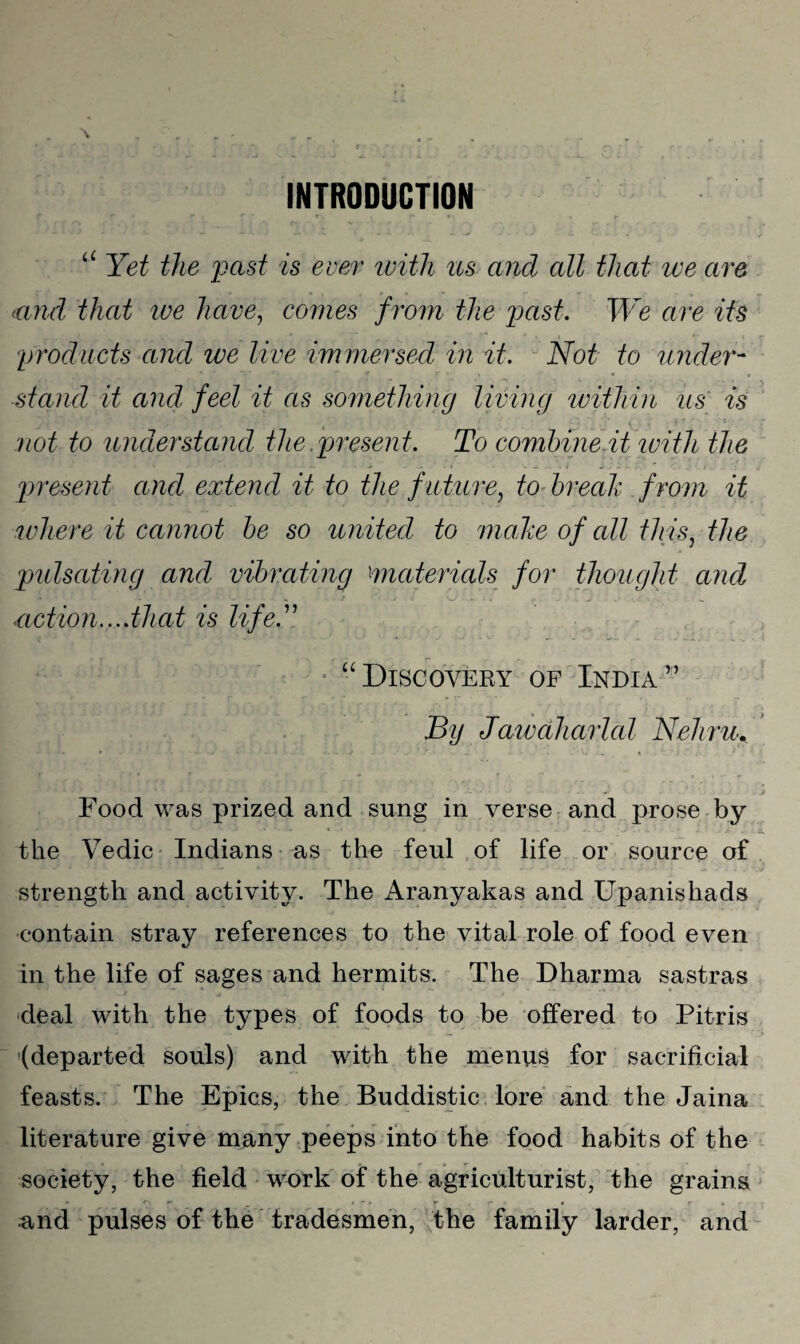 INTRODUCTION “ Yet the past is ever with us and all that we are (and that we have, comes f rom the past. We are its products and we live immersed in it. Not to under¬ stand it and feel it as something living within us is not to understand the.present. To combine.it ivith the present and extend it to the future, to break from it where it cannot be so united to mahe of all th is, the pulsating and vibrating materials for thought and notion....that is life.” “Discovery of India” By Jawaharlcd Nehru. Food was prized and sung in verse and prose by the Vedic Indians as the feul of life or source of strength and activity. The Aranyakas and Upanishads contain stray references to the vital role of food even in the life of sages and hermits. The Dharma sastras deal with the types of foods to be offered to Pitris (departed souls) and with the menus for sacrificial feasts. The Epics, the Buddistic lore and the Jaina literature give many peeps into the food habits of the society, the field work of the agriculturist, the grains and pulses of the tradesmen, the family larder, and