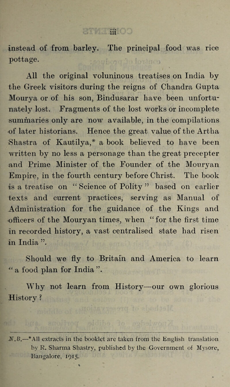 instead of from barley. The principal food was rice pottage. All the original voluninous treatises on India by • / the Greek visitors during the reigns of Chandra Gupta Mourya or of his son, Bindusarar have been unfortu¬ nately lost. Fragments of the lost works or incomplete summaries only are now available, in the compilations of later historians. Hence the great value of the Artha Shastra of Kautilya,* a book believed to have been written by no less a personage than the great precepter and Prime Minister of the Founder of the Mouryan Empire, in the fourth century before Christ. The book is a treatise on “ Science of Polity ” based on earlier texts and current practices, serving as Manual of Administration for the guidance of the Kings and officers of the Mouryan times, when “for the first time in recorded history, a vast centralised state had risen in India ”. Should we fly to Britain and America to learn u a food plan for India ”. Why not learn from History—our own glorious History ? N.B.—*A11 extracts in the booklet are taken from the English translation by R. Sharma Shastry, published by the Government of Mysore, Bangalore, 1915.