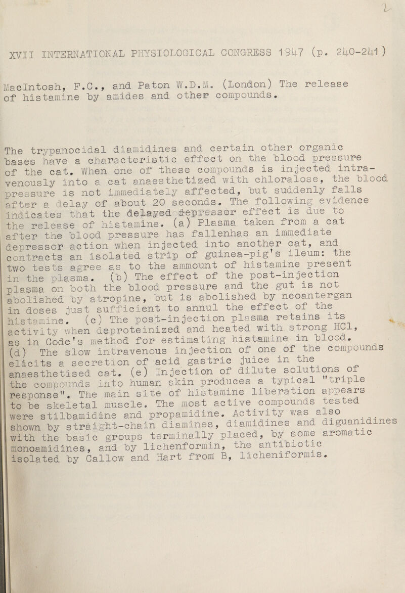 b XVII INTERNATIONAL PHYSIOLOGICAL CONGRESS 1947 (p. 240-241) Macintosh, P.C., and. Paton 'ft.L.M. (London) Tne release of histamine by amides and other compounds. The trypanocidal diamidines and certain other organic bases have a characteristic effect on the blood pressure of the cat. When one of these compounds is injected intra¬ venously into a cat anaesthetized with chloralose, tiie blood uressure is not immediately affec ced, but sucidenly -lU-lIs after a delay of about 20 seconds. The following evidence irdicates that the delayed depressor effect is due to the release of histamine, (a) Plasma taken^from_a cat after the blood pressure has fallenhas an immediate depressor action when injected into anotner out, ano contracts an isolated strip of guinea-pig’s ileum: the two tests agree as to the ammount of his tomine present in the plasma* (b) The effect oi the post—injection -plasma on both the blood pressure and the gut is not abolished by atropine, but is abolished by neoantergan in doses just sufficient to annul tne efiect of tne ;histamineT (c) The post-injection plasma retains its ;activity when deproteinized and heated with strong hoi, as in Code’s method for estimating histamine in blood. ;< (d) The slow intravenous injection of one of the compounds |elicits a secretion of acid gastric juice in the anaesthetised cat. (e) Injection of dilute solutions o the compounds into human skin produces a typical triple :i responseH. The main site 01 histamine liberation appears to be skeletal muscle. The most active compounds tested were stilbamidine and propamidine. Activity was also jshown by straight-chain diamines, diamidines ana. diguanidines with the basic groups terminally placed, by some aromatic is monoamidines, and by lichenf ormin, -ne antioio ic isolated by Callow and Hart from B, lichenifornns.