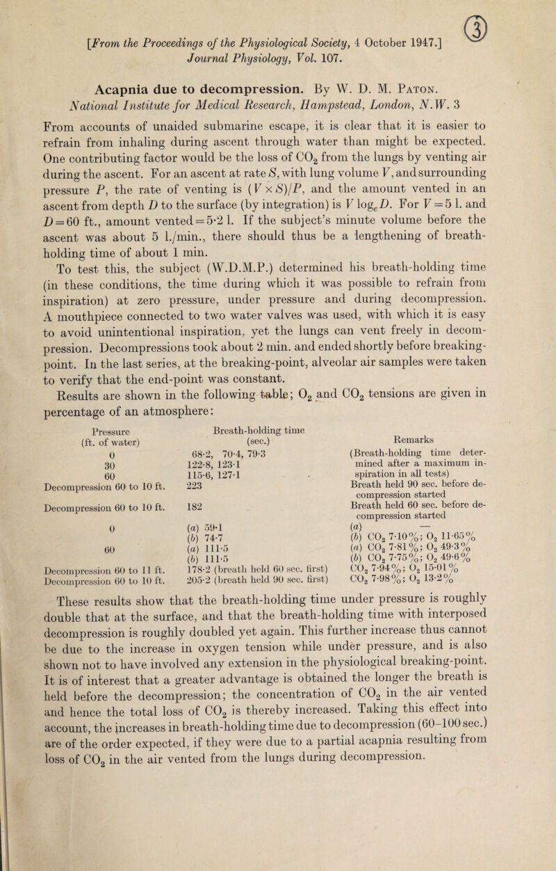 [From the Proceedings of the Physiological Society, 4 October 1947.] Journal Physiology, Vol. 107. Acapnia due to decompression. By W. D. M. Paton. National Institute for Medical Research, Hampstead, London, N.W. 3 From accounts of unaided submarine escape, it is clear that it is easier to refrain from inhaling during ascent through water than might be expected. One contributing factor would be the loss of C02 from the lungs by venting air during the ascent. For an ascent at rate S, with lung volume V, and surrounding pressure P, the rate of venting is (F xS)/P, and the amount vented in an ascent from depth D to the surface (by integration) is V logeB. For V = 5 1. and D = 60 ft., amount vented = 5-2 1. If the subject’s minute volume before the ascent was about 5 l./min., there should thus be a lengthening of breath¬ holding time of about 1 min. To test this, the subject (W.D.M.P.) determined his breath-holding time (in these conditions, the time during which it was possible to refrain from inspiration) at zero pressure, under pressure and during decompression. A mouthpiece connected to two water valves was used, with which it is easy to avoid unintentional inspiration, yet the lungs can vent freely in decom¬ pression. Decompressions took about 2 min. and ended shortly before breaking- point. In the last series, at the breaking-point, alveolar air samples were taken to verify that the end-point was constant. Results are shown in the following fable; 02 and C02 tensions are given in percentage of an atmosphere: Pressure (ft. of water) 0 30 60 Decompression 60 to 10 ft. Decompression 60 to 10 ft. 0 60 DeconqKression 60 to 11 It. Decompression 60 to 10 ft. Breath-holding time (sec.) 68-2, 70-4, 79-3 122-8, 123-1 115-6, 127-1 223 182 (a) 59-1 (b) 74-7 (а) 111-5 (б) 111-5 178-2 (breath held 60 sec. first) 205-2 (breath held 90 sec. first) Remarks (Breath-holding time deter¬ mined after a maximum in¬ spiration in all tests) Breath held 90 sec. before de¬ compression started Breath held 60 sec. before de¬ compression started {a) — (b) C02 7-10%; 02 11-65% (a) C02 7-81%; 02 49-3% (b) C02 7-75%; 02 49-6% C02 7-94%; 02 15-01% C02 7-98%; 02 13-2% These results show that the breath-holding time under pressure is roughly double that at the surface, and that the breath-holding time with interposed decompression is roughly doubled yet again. This further increase thus cannot be due to the increase in oxygen tension while under pressure, and is also shown not to have involved any extension in the physiological breaking-point. It is of interest that a greater advantage is obtained the longer the breath is held before the decompression; the concentration of C02 in the air vented and hence the total loss of C02 is thereby increased. Taking this effect into account, the increases in breath-holding time due to decompression (60-100 sec.) are of the order expected, if they were due to a partial acapnia resulting from loss of C02 in the air vented from the lungs during decompression.