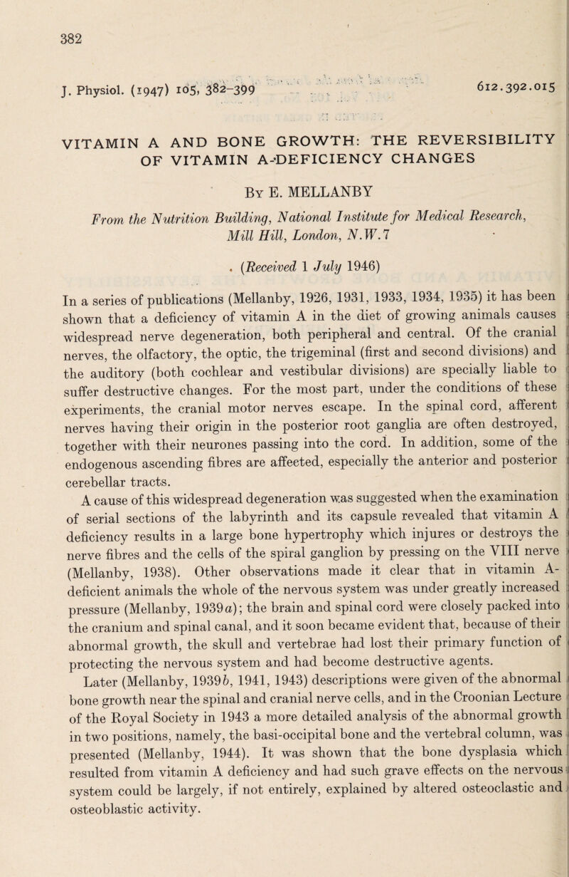 J. Physiol. (1947) io5) ^8^-399 . , 612.392.015 .. I VITAMIN A AND BONE GROWTH: THE REVERSIBILITY OF VITAMIN A-'DEFICIENCY CHANGES By E. MELLANBY From the Nutrition Building, National Institute for Medical Research, Mill Hill, London, N.W.l 0 (Received 1 July 1946) In a series of publications (Mellanby, 1926, 1931, 1933, 1934, 1935) it lias been shown that a deficiency of vitamin A in the diet of growing animals causes ; widespread nerve degeneration, both peripheral and central. Of the cranial i nerves, the olfactory, the optic, the trigeminal (first and second divisions) and I the auditory (both cochlear and vestibular divisions) are specially liable to ( suffer destructive changes. For the most part, under the conditions of these : experiments, the cranial motor nerves escape. In the spinal cord, afferent nerves having their origin in the posterior root ganglia are often destroyed, together with their neurones passing into the cord. In addition, some of the j endogenous ascending fibres are affected, especially the anterior and posterior cerebellar tracts. A cause of this widespread degeneration was suggested when the examination of serial sections of the labyrinth and its capsule revealed that vitamin A i deficiency results in a large bone hypertrophy which injures or destroys the nerve fibres and the cells of the spiral ganglion by pressing on the VIII nerve 5 (Mellanby, 1938). Other observations made it clear that in vitamin A- deficient animals the whole of the nervous system was under greatly increased pressure (Mellanby, 1939 a); the brain and spinal cord Were closely packed into ] the cranium and spinal canal, and it soon became evident that, because of their t abnormal growth, the skull and vertebrae had lost their primary function of protecting the nervous system and had become destructive agents. Later (Mellanby, 19395, 1941, 1943) descriptions were given of the abnormal . bone growth near the spinal and cranial nerve cells, and in the Croonian Lecture > of the Royal Society in 1943 a more detailed analysis of the abnormal growth I in two positions, namely, the basi-occipital bone and the vertebral column, was . presented (Mellanby, 1944). It was shown that the bone dysplasia which | resulted from vitamin A deficiency and had such grave effects on the nervous i system could be largely, if not entirely, explained by altered osteoclastic and i osteoblastic activity. I