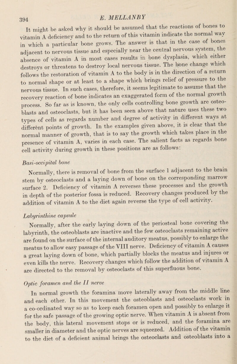 It might be asked why it should be assumed that the reactions of bones to vitamin A deficiency and to the return of this vitamin indicate the normal way in which a particular bone grows. The answer is that in the case of bones adjacent to nervous tissue and especially near the central nervous system, the absence of vitamin A in most cases results in bone dysplasia, which either destroys or threatens to destroy local nervous tissue. The bone change which follows the restoration of vitamin A to the body is in the direction of a return to normal shape or at least to a shape which brings relief of pressure to the nervous tissue. In such cases, therefore, it seems legitimate to assume that the recovery reaction of bone indicates an exaggerated form of the normal growth process. So far as is known, the only cells controlling bone growth are osteo¬ blasts and osteoclasts, but it has been seen above that nature uses these two types of cells as regards number and degree of activity in different ways at different points of growth. In the examples given above, it is clear that the normal manner of growth, that is to say the growth which takes place in the presence of vitamin A, varies in each case. The salient facts as regards bone cell activity during growth in these positions are as follows. Basi-occipital bone Normally, there is removal of bone from the surface 1 adjacent to the brain stem by osteoclasts and a laying down of bone on the corresponding marrow surface 2. Deficiency of vitamin A reverses these processes and the growth in depth of the posterior fossa is reduced. Recovery changes produced by the addition of vitamin A to the diet again reverse the type of cell activity. Labyrinthine capsule Normally, after the early laying down of the periosteal bone covering the labyrinth, the osteoblasts are inactive and the few osteoclasts remaining active are found on the surface of the internal auditory meatus, possibly to enlarge the meatus to allow easy passage of the VIII nerve. Deficiency of vitamin A causes a great laying down of bone, which partially blocks the meatus and injures or even kills the nerve. Recovery changes which follow the addition of vitamin A are directed to the removal by osteoclasts of this superfluous bone. Optic foramen and the II nerve In normal growth the foramina move laterally away from the middle line and each other. In this movement the osteoblasts and osteoclasts work in a co-ordinated way so as to keep each foramen open and possibly to enlarge it for the safe passage of the growing optic nerve. When vitamin A is absent from the body, this lateral movement stops or is reduced, and the foramina are smaller in diameter and the optic nerves are squeezed. Addition of the vitamin to the diet of a deficient animal brings the osteoclasts and osteoblasts into a