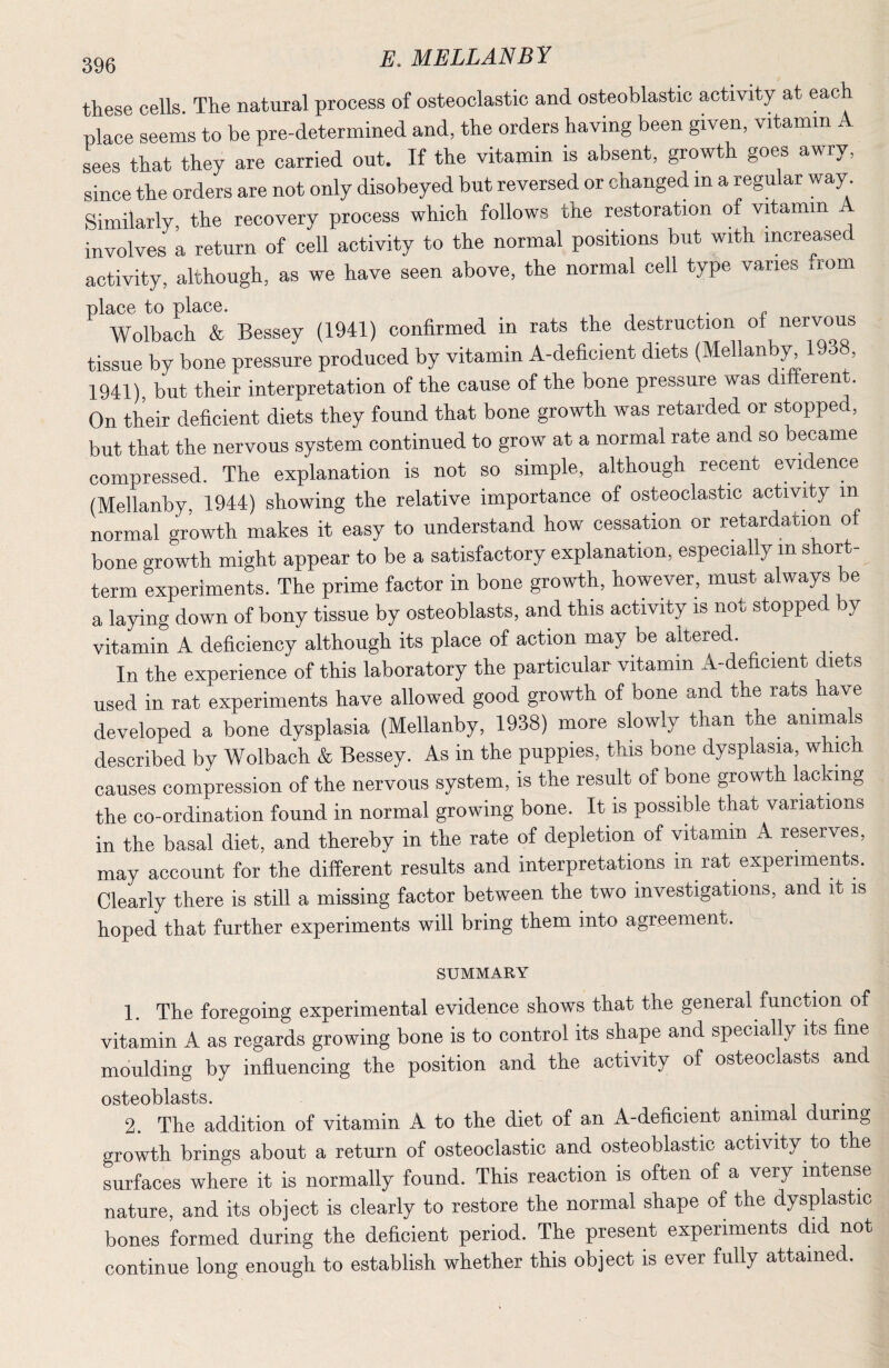 these cells. The natural process of osteoclastic and osteoblastic activity at each place seems to be pre-determined and, the orders having been given, vitamin A sees that they are carried out. If the vitamin is absent, growth goes awry, since the orders are not only disobeyed but reversed or changed in a regular way Similarly, the recovery process which follows the restoration of vhamin involves a return of cell activity to the normal positions but with increased activity, although, as we have seen above, the normal cell type varies xrom place to place. . Wolbach & Bessey (1941) confirmed in rats the destruction of nervous tissue by bone pressure produced by vitamin A-deficient diets (Mellanb;^ 1938, 1941), but their interpretation of the cause of the bone pressure was different. On their deficient diets they found that bone growth was retarded or stopped, but that the nervous system continued to grow at a normal rate and so became compressed. The explanation is not so simple, although recent evidence (Mellanby, 1944) showing the relative importance of osteoclastic activAy in normal growth makes it easy to understand how cessation or retardation of bone growth might appear to be a satisfactory explanation, especially in short¬ term experiments. The prime factor in bone growth, however, must always be a laying down of bony tissue by osteoblasts, and this activity is not stopped by vitamin A deficiency although its place of action may be altered. In the experience of this laboratory the particular vitamin A-deficient diets used in rat experiments have allowed good growth of bone and the rats have developed a bone dysplasia (Mellanby, 1938) more slowly than the^ animals described by Wolbach & Bessey. As in the puppies, this bone dysplasia, which causes compression of the nervous system, is the result of bone growth lacking the co-ordination found in normal growing bone. It is possible that variations in the basal diet, and thereby in the rate of depletion of vitamin A reserves, may account for the different results and interpretations in rat experiments. Clearly there is still a missing factor between the two investigations, and it is hoped that further experiments will bring them into agreement. SUMMARY 1. The foregoing experimental evidence shows that the general function of vitamin A as regards growing bone is to control its shape and specially its fine moulding by influencing the position and the activity of osteoclasts and osteoblasts. . • i j • 2. The addition of vitamin A to the diet of an A-deficient animal during growth brings about a return of osteoclastic and osteoblastic activity to the surfaces where it is normally found. This reaction is often of a very intense nature, and its object is clearly to restore the normal shape of the dysplastic bones formed during the deficient period. The present experiments did not continue long enough to establish whether this object is ever fully attained.