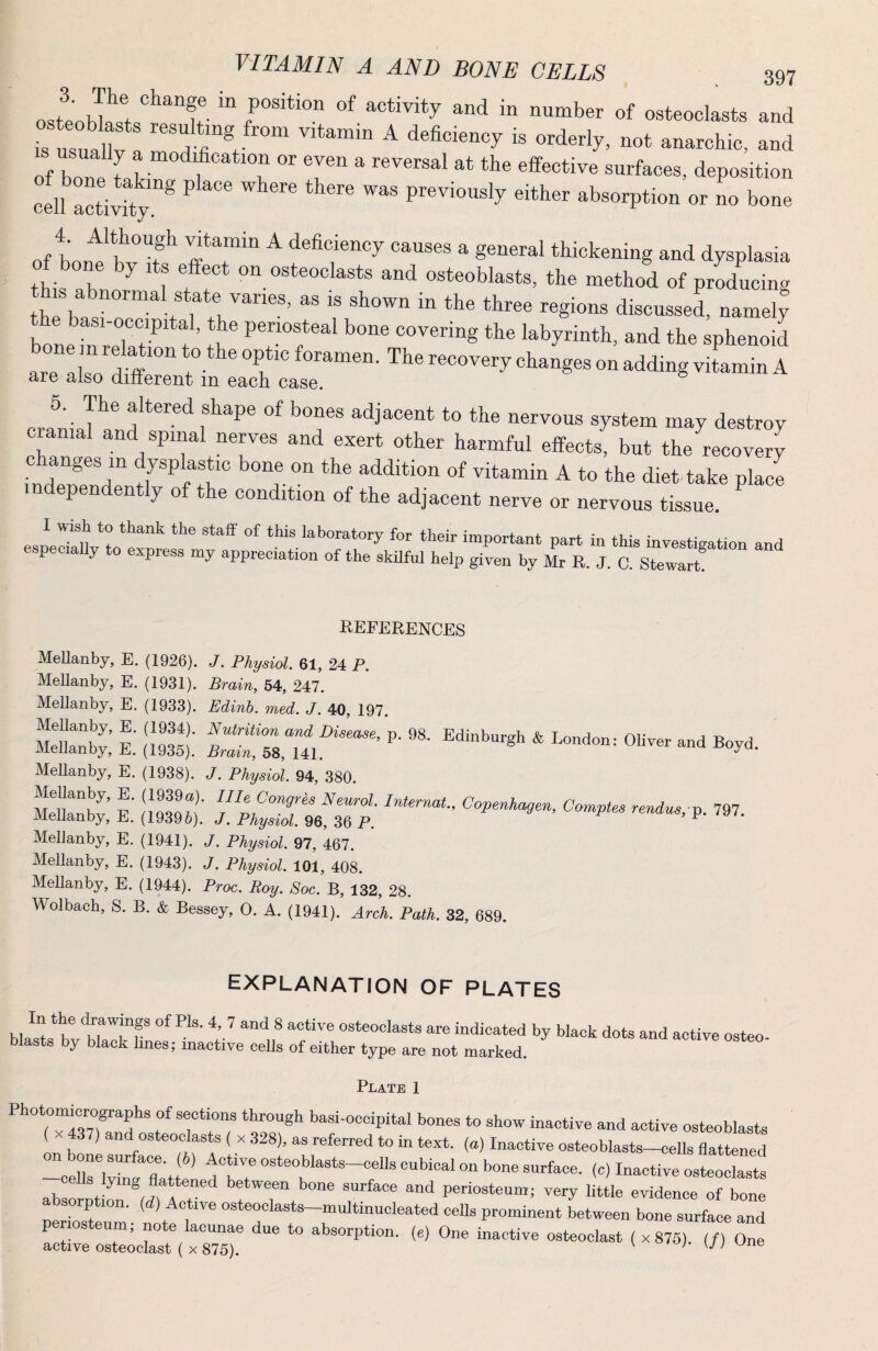 ™ activity and in number of osteoclasts and IS usuat A deficiency is orderly, not anarchic, and of bone f ^ at the effective surfaces, deposition cel?actiSy”® ^ ® ® previously either absorption or no bone of bout* wT* a general thickening and dysplasia of bone by it effect on osteoclasts and osteoblasts, the method of prLucing this abnormal state varies, as is shown in the three regions discussed, namely bone -n reTa7 t ’ it are also ^ 6. The altered shape of bones adjacent to the nervous system may destroy cranial and spinal nerves and exert other harmful effects, but the recovery changes in dysplastic bone on the addition of vitamin A to the diet take place independently of the condition of the adjacent nerve or nervous tissue. I Wish to thank the staff of this laboratory for their important part in this investigation and especially to express my appreciation of the skilful help given by Mr R. J. C. Stewart REFERENCES Mellanby, E. (1926). J. Physiol. 61, 24 P. Mellanby, E. (1931). Brain, 54, 247. Mellanby, E. (1933). Edinh. med. J. 40, 197. Mellanby, E. (1938). J. Physiol. 94, 380. MdkS I' !i9396)’: J.^PhyZLlt^rP. P- ™7- Mellanby, E. (1941). J. Physiol. 97, 467. Mellanby, E. (1943). J. Physiol. 101, 408. Mellanby, E. (1944). Proc. Roy. Soc. B, 132, 28. Wolbach, S. B. & Bessey, 0. A. (1941). Arch. Path. 32, 689. EXPLANATION OF PLATES w7 7 trTf ^ ®indicated by black dots and active osteo¬ blasts by black lines; inactive ceUs of either type are not marked. Plate 1 Photomkrographs of sections through basi-oceipital bones to show inactive and active osteoblasts ( X 37) and osteoclasts ( x 328), as referred to in text, (a) Inactive osteoblasts—cells flattened 7 f b ? cubical on bone surface, (c) Inactive os“ ab fir il 27 periosteum; very little evidence of bone absorption, (d) Active osteoclasts-multinucleated cells prominent between bone surface and periosteum; note lacunae due to absorption, (e) One inactive osteoclast ( x 875) (/) One active osteoclast ( X 875). ’ U ;