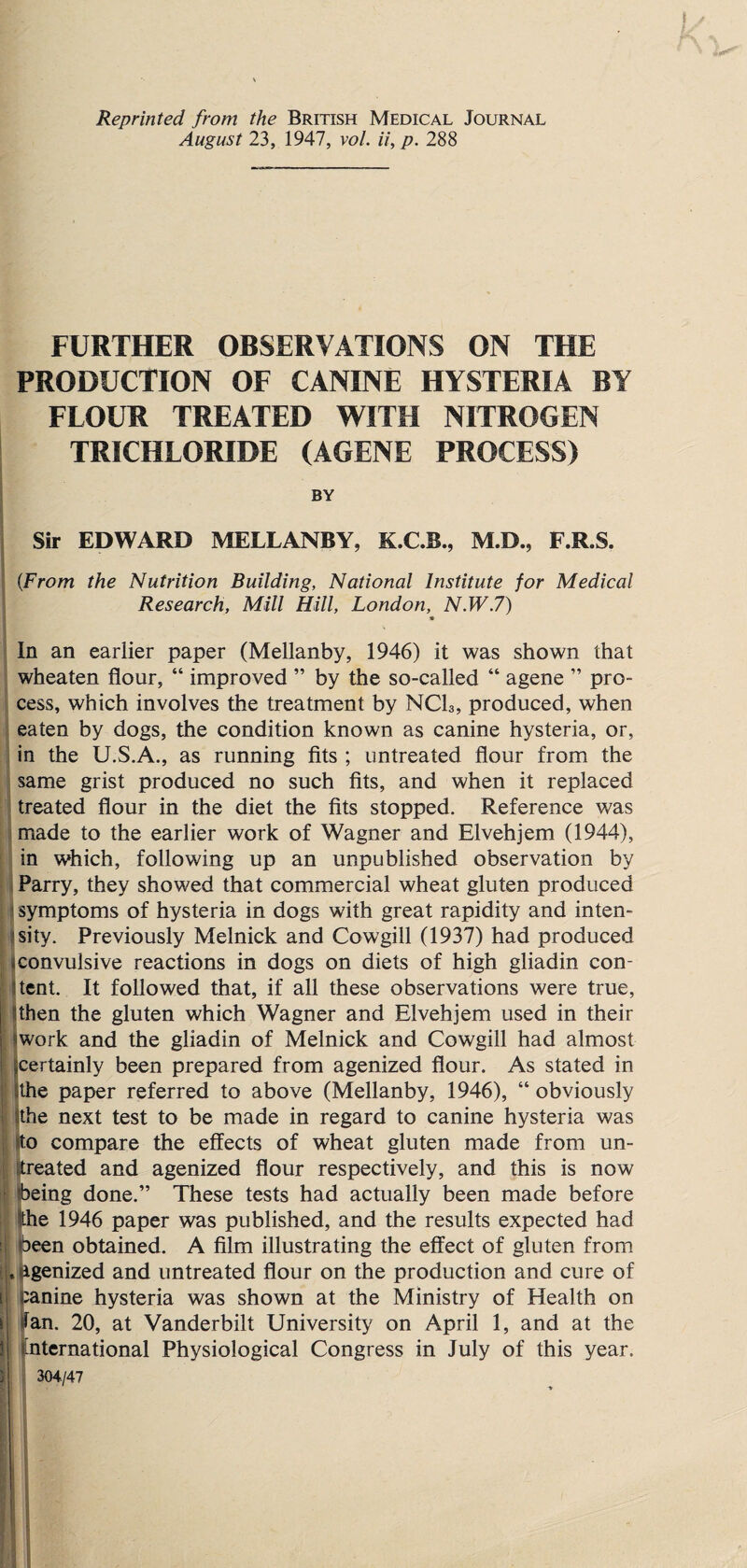 Reprinted from the British Medical Journal August 23, 1947, vol. ii, p. 288 FURTHER OBSERVATIONS ON THE PRODUCTION OF CANINE HYSTERIA BY FLOUR TREATED WITH NITROGEN TRICHLORIDE (AGENE PROCESS) BY Sir EDWARD MELLANBY, K.C.B., M.D., F.R.S. (From the Nutrition Building, National Institute for Medical Research, Mill Hill, London, N.W.7) * In an earlier paper (Mellanby, 1946) it was shown that wheaten flour, “ improved ” by the so-called “ agene ” pro¬ cess, which involves the treatment by NQU, produced, when eaten by dogs, the condition known as canine hysteria, or, in the U.S.A., as running fits ; untreated flour from the same grist produced no such fits, and when it replaced treated flour in the diet the fits stopped. Reference was made to the earlier work of Wagner and Elvehjem (1944), in which, following up an unpublished observation by Parry, they showed that commercial wheat gluten produced ? symptoms of hysteria in dogs with great rapidity and inten¬ sity. Previously Melnick and Cowgill (1937) had produced * convulsive reactions in dogs on diets of high gliadin con¬ sent. It followed that, if all these observations were true, then the gluten which Wagner and Elvehjem used in their ''work and the gliadin of Melnick and Cowgill had almost I certainly been prepared from agenized flour. As stated in I athe paper referred to above (Mellanby, 1946), “ obviously ^the next test to be made in regard to canine hysteria was to compare the effects of wheat gluten made from un¬ treated and agenized flour respectively, and this is now being done.” These tests had actually been made before pie 1946 paper was published, and the results expected had been obtained. A film illustrating the effect of gluten from u agenized and untreated flour on the production and cure of canine hysteria was shown at the Ministry of Health on i Ian. 20, at Vanderbilt University on April 1, and at the 3 international Physiological Congress in July of this year. 3 304/47 t