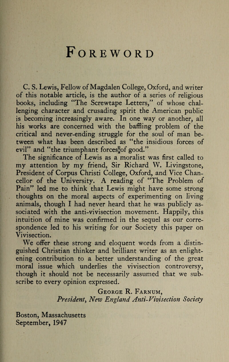 Foreword C. S. Lewis, Fellow of Magdalen College, Oxford, and writer of this notable article, is the author of a series of religious books, including “The Screwtape Letters,” of whose chal¬ lenging character and crusading spirit the American public is becoming increasingly aware. In one way or another, all his works are concerned with the baffling problem of the critical and never-ending struggle for the soul of man be¬ tween what has been described as “the insidious forces of evil” and “the triumphant forcesfof good.” The significance of Lewis as a moralist was first called to my attention by my friend, Sir Richard W. Livingstone, President of Corpus Christi College, Oxford, and Vice Chan¬ cellor of the University. A reading of “The Problem of Pain” led me to think that Lewis might have some strong thoughts on the moral aspects of experimenting on living animals, though I had never heard that he was publicly as¬ sociated with the anti-vivisection movement. Happily, this intuition of mine was confirmed in the sequel as our corre¬ spondence led to his writing for our Society this paper on Vivisection. We offer these strong and eloquent words from a distin¬ guished Christian thinker and brilliant writer as an enlight¬ ening contribution to a better understanding of the great moral issue which underlies the vivisection controversy, though it should not be necessarily assumed that we sub¬ scribe to every opinion expressed. George R. Farnum, President, New England Anti-Vivisection Society Boston, Massachusetts September, 1947