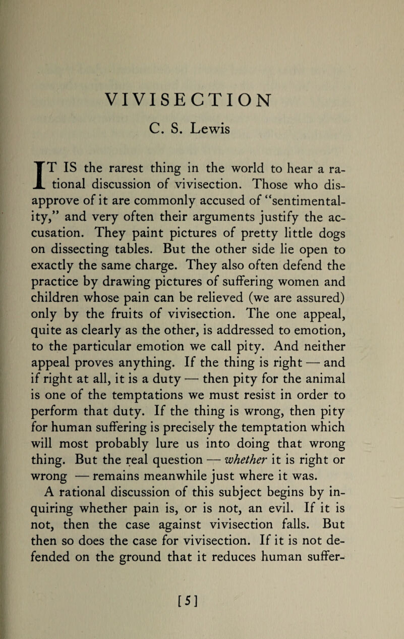 VIVISECTION C. S. Lewis IT IS the rarest thing in the world to hear a ra¬ tional discussion of vivisection. Those who dis¬ approve of it are commonly accused of “sentimental¬ ity,and very often their arguments justify the ac¬ cusation. They paint pictures of pretty little dogs on dissecting tables. But the other side lie open to exactly the same charge. They also often defend the practice by drawing pictures of suffering women and children whose pain can be relieved (we are assured) only by the fruits of vivisection. The one appeal, quite as clearly as the other, is addressed to emotion, to the particular emotion we call pity. And neither appeal proves anything. If the thing is right — and if right at all, it is a duty — then pity for the animal is one of the temptations we must resist in order to perform that duty. If the thing is wrong, then pity for human suffering is precisely the temptation which will most probably lure us into doing that wrong thing. But the real question — whether it is right or wrong — remains meanwhile just where it was. A rational discussion of this subject begins by in¬ quiring whether pain is, or is not, an evil. If it is not, then the case against vivisection falls. But then so does the case for vivisection. If it is not de¬ fended on the ground that it reduces human suffer- [5]