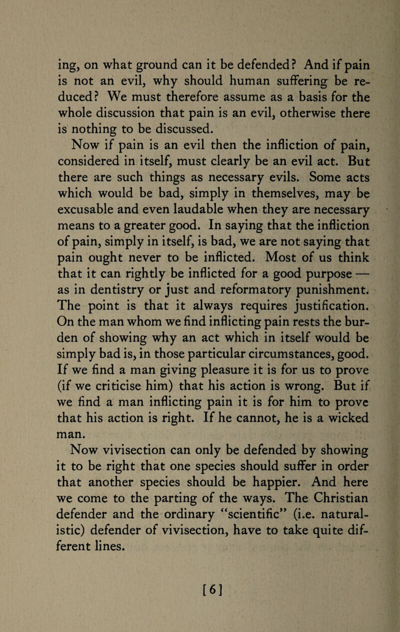 is not an evil, why should human suffering be re¬ duced? We must therefore assume as a basis for the whole discussion that pain is an evil, otherwise there is nothing to be discussed. Now if pain is an evil then the infliction of pain, considered in itself, must clearly be an evil act. But there are such things as necessary evils. Some acts which would be bad, simply in themselves, may be excusable and even laudable when they are necessary means to a greater good. In saying that the infliction of pain, simply in itself, is bad, we are not saying that pain ought never to be inflicted. Most of us think that it can rightly be inflicted for a good purpose — as in dentistry or just and reformatory punishment. The point is that it always requires justification. On the man whom we find inflicting pain rests the bur¬ den of showing why an act which in itself would be simply bad is, in those particular circumstances, good. If we find a man giving pleasure it is for us to prove (if we criticise him) that his action is wrong. But if we find a man inflicting pain it is for him to prove that his action is right. If he cannot, he is a wicked man. Now vivisection can only be defended by showing it to be right that one species should suffer in order that another species should be happier. And here we come to the parting of the ways. The Christian defender and the ordinary “scientific” (i.e. natural¬ istic) defender of vivisection, have to take quite dif¬ ferent lines. [6]
