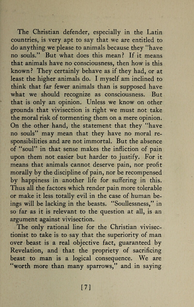 The Christian defender, especially in the Latin countries, is very apt to say that we are entitled to do anything we please to animals because they “have no souls/’ But what does this mean? If it means that animals have no consciousness, then how is this known? They certainly behave as if they had, or at least the higher animals do. I myself am inclined to think that far fewer animals than is supposed have what we should recognize as consciousness. But that is only an opinion. Unless we know on other grounds that vivisection is right we must not take the moral risk of tormenting them on a mere opinion. On the other hand, the statement that they “have no souls” may mean that they have no moral re¬ sponsibilities and are not immortal. But the absence of “soul” in that sense makes the infliction of pain upon them not easier but harder to justify. For it means that animals cannot deserve pain, nor profit morally by the discipline of pain, nor be recompensed by happiness in another life for suffering in this. Thus all the factors which render pain more tolerable or make it less totally evil in the case of human be¬ ings will be lacking in the beasts. “Soullessness,” in so far as it is relevant to the question at all, is an argument against vivisection. The only rational line for the Christian vivisec- tionist to take is to say that the superiority of man over beast is a real objective fact, guaranteed by Revelation, and that the propriety of sacrificing beast to man is a logical consequence. We are “worth more than many sparrows,” and in saying [7]