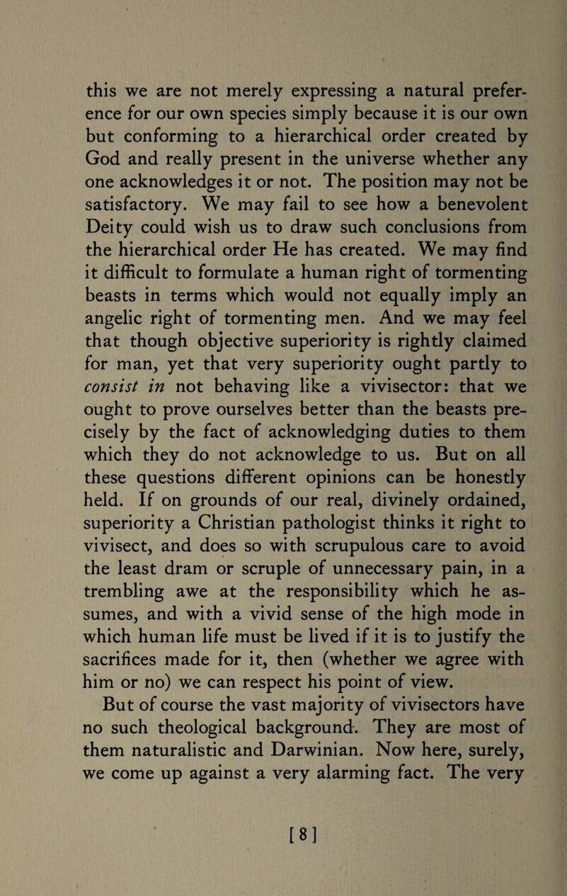 this we are not merely expressing a natural prefer¬ ence for our own species simply because it is our own but conforming to a hierarchical order created by God and really present in the universe whether any one acknowledges it or not. The position may not be satisfactory. We may fail to see how a benevolent Deity could wish us to draw such conclusions from the hierarchical order He has created. We may find it difficult to formulate a human right of tormenting beasts in terms which would not equally imply an angelic right of tormenting men. And we may feel that though objective superiority is rightly claimed for man, yet that very superiority ought partly to consist in not behaving like a vivisector: that we ought to prove ourselves better than the beasts pre¬ cisely by the fact of acknowledging duties to them which they do not acknowledge to us. But on all these questions different opinions can be honestly held. If on grounds of our real, divinely ordained, superiority a Christian pathologist thinks it right to vivisect, and does so with scrupulous care to avoid the least dram or scruple of unnecessary pain, in a trembling awe at the responsibility which he as¬ sumes, and with a vivid sense of the high mode in which human life must be lived if it is to justify the sacrifices made for it, then (whether we agree with him or no) we can respect his point of view. But of course the vast majority of vivisectors have no such theological background. They are most of them naturalistic and Darwinian. Now here, surely, we come up against a very alarming fact. The very [8]
