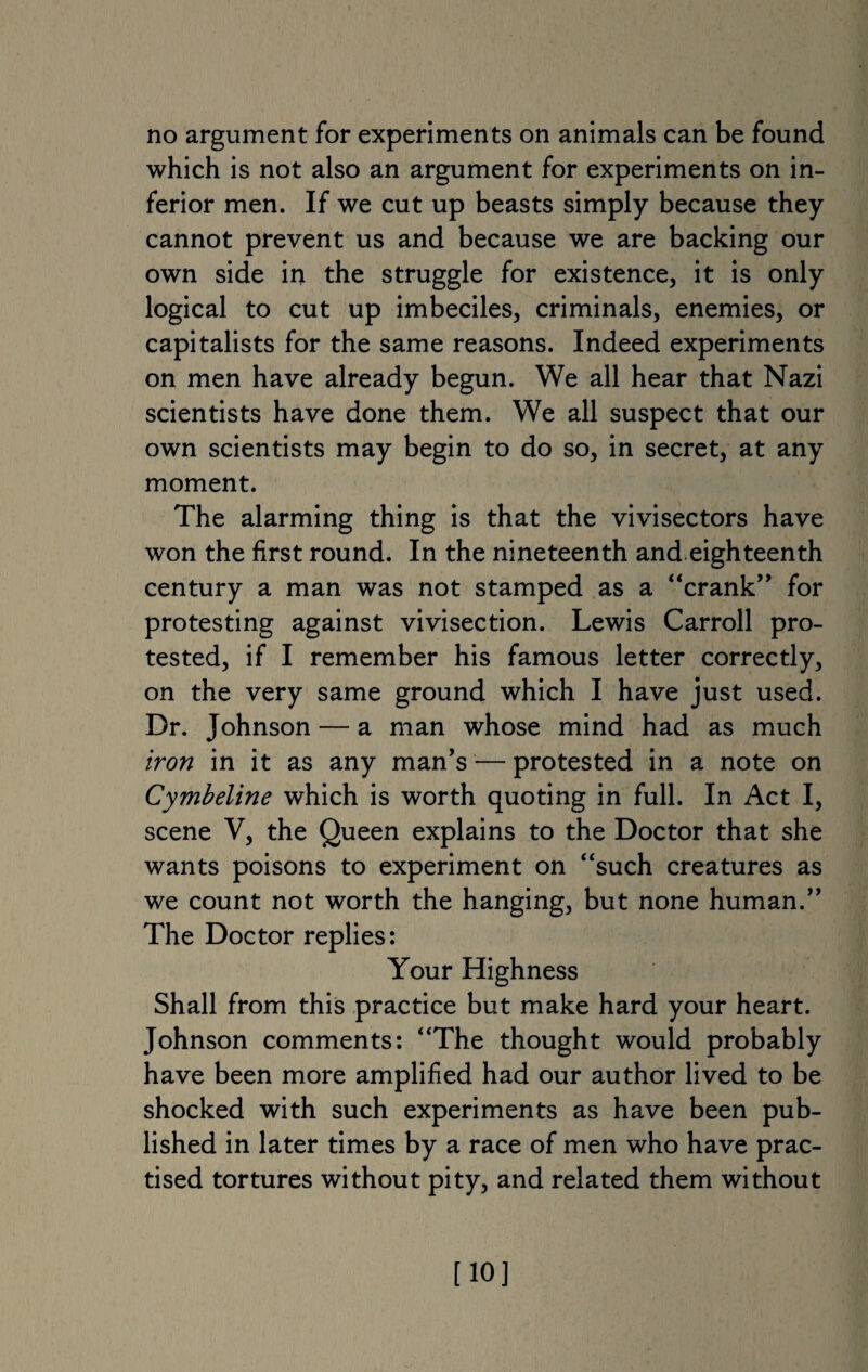 no argument for experiments on animals can be found which is not also an argument for experiments on in¬ ferior men. If we cut up beasts simply because they cannot prevent us and because we are backing our own side in the struggle for existence, it is only logical to cut up imbeciles, criminals, enemies, or capitalists for the same reasons. Indeed experiments on men have already begun. We all hear that Nazi scientists have done them. We all suspect that our own scientists may begin to do so, in secret, at any moment. The alarming thing is that the vivisectors have won the first round. In the nineteenth and eighteenth century a man was not stamped as a “crank” for protesting against vivisection. Lewis Carroll pro¬ tested, if I remember his famous letter correctly, on the very same ground which I have just used. Dr. Johnson — a man whose mind had as much iron in it as any man's — protested in a note on Cymbeline which is worth quoting in full. In Act I, scene V, the Queen explains to the Doctor that she wants poisons to experiment on “such creatures as we count not worth the hanging, but none human.” The Doctor replies: Your Highness Shall from this practice but make hard your heart. Johnson comments: “The thought would probably have been more amplified had our author lived to be shocked with such experiments as have been pub¬ lished in later times by a race of men who have prac¬ tised tortures without pity, and related them without [10]