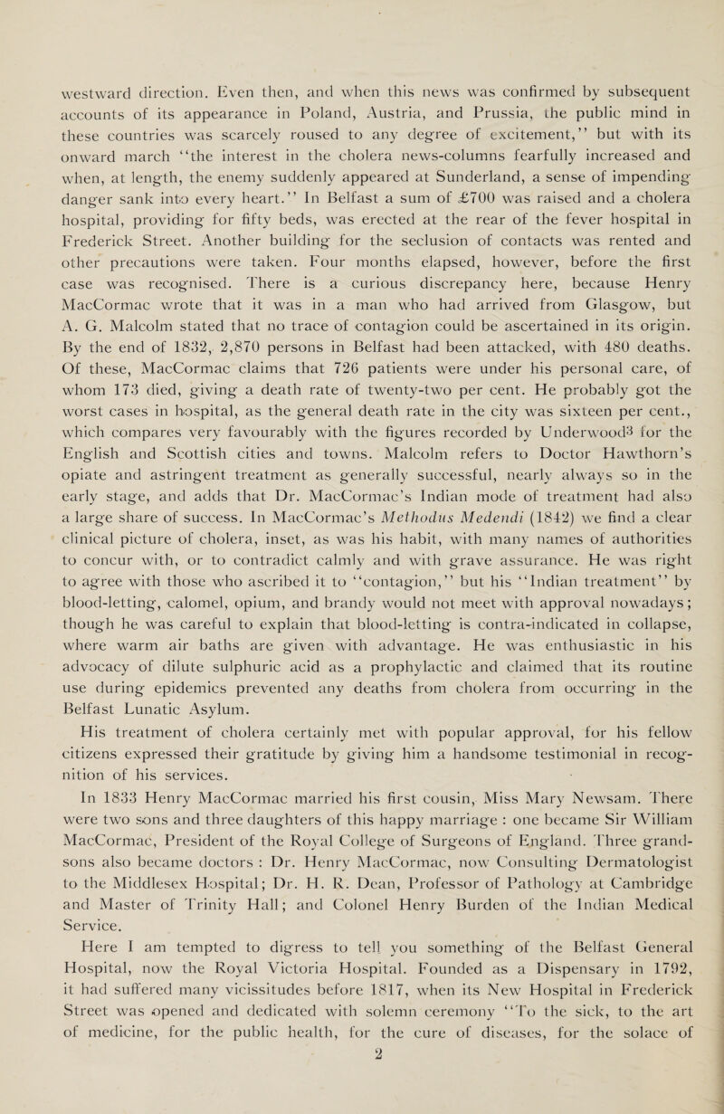 westward direction. Even then, and when this news was confirmed by subsequent accounts of its appearance in Poland, Austria, and Prussia, the public mind in these countries was scarcely roused to any degree of excitement,” but with its onward march “the interest in the cholera news-columns fearfully increased and when, at length, the enemy suddenly appeared at Sunderland, a sense of impending- danger sank into every heart.” In Belfast a sum of £700 was raised and a cholera hospital, providing for fifty beds, was erected at the rear of the fever hospital in Frederick Street. Another building for the seclusion of contacts was rented and other precautions were taken. Four months elapsed, however, before the first case was recognised. There is a curious discrepancy here, because Henry MacCormac wrote that it was in a man who had arrived from Glasgow, but A. G. Malcolm stated that no trace of contagion could be ascertained in its origin. By the end of 1832, 2,870 persons in Belfast had been attacked, with 480 deaths. Of these, MacCormac claims that 726 patients were under his personal care, of whom 173 died, giving a death rate of twenty-two per cent. He probably got the worst cases in hospital, as the general death rate in the city was sixteen per cent., which compares very favourably with the figures recorded by Underwood^ for the English and Scottish cities and towns. Malcolm refers to Doctor Hawthorn’s opiate and astringent treatment as generally successful, nearly always so in the early stage, and adds that Dr. MacCormac’s Indian mode of treatment had also a large share of success. In MacCormac’s Methodus Medendi (1842) we find a clear clinical picture of cholera, inset, as was his habit, with many names of authorities to concur with, or to contradict calmly and with grave assurance. He was right to agree with those who ascribed it to “contagion,” but his “Indian treatment” by blood-letting, calomel, opium, and brandy would not meet with approval nowadays; though he was careful to explain that blood-letting is contra-indicated in collapse, where warm air baths are given with advantage. He was enthusiastic in his advocacy of dilute sulphuric acid as a prophylactic and claimed that its routine use during epidemics prevented any deaths from cholera from occurring in the Belfast Lunatic Asylum. His treatment of cholera certainly met with popular approval, for his fellow citizens expressed their gratitude by giving him a handsome testimonial in recog¬ nition of his services. In 1833 Henry MacCormac married his first cousin, Miss Mary Newsam. There were two sons and three daughters of this happy marriage : one became Sir William MacCormac, President of the Royal College of Surgeons of England. Three grand¬ sons also became doctors : Dr. Henry MacCormac, now Consulting Dermatologist to the Middlesex Hospital; Dr. H. R. Dean, Professor of Pathology at Cambridge and Master of Trinity Hall; and Colonel Henry Burden of the Indian Medical Service. Here I am tempted to digress to tell you something of the Belfast General Hospital, now the Royal Victoria Hospital. Founded as a Dispensary in 1792, it had suffered many vicissitudes before 1817, when its New Hospital in Frederick Street was opened and dedicated with solemn ceremony “To the sick, to the art of medicine, for the public health, for the cure of diseases, for the solace of