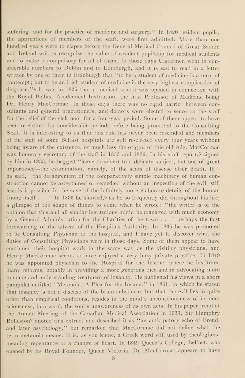 the apprentices of members of the staff, were first admitted. More than one hundred years were to elapse before the General Medical Council of Great Britain and Ireland was to recognise the value of resident pupilship for medical students and to make it compulsory for all of them. In those days Ulstermen went in con¬ siderable numbers to Dublin and to Edinburgh, and it is sad to read in a letter written by one of them in Edinburgh that “to be a student of medicine is a term of contempt; but to be an Irish student of medicine is the very highest complication of disgrace. ”4 It was in 1835 that a medical school was opened in connection with the Royal Belfast Academical Institution, the first Professor of Medicine being Dr. Henry MacCormac. In those days there was no rigid barrier between con¬ sultants and general practitioners, and doctors were elected to serve on the staff for the relief of the sick poor for a four-year period. Some of them appear to have been re-elected for considerable periods before being promoted to the Consulting- Staff. It is interesting to us that this rule has never been rescinded and members of the staff of some Belfast hospitals are still re-elected every four years without being aware of the existence, or much less the origin, of this old rule. MacCormac was honorary secretary of the staff in 1833 and 1836. In his staff report,5 signed by him in 1833, he begged “leave to advert to a delicate subject, but one of great importance—the examination, namely, of the seats of disease after death. If,” he said, “the derangement of the comparatively simple machinery of human con¬ struction cannot be ascertained or remedied without an inspection of the evil, still less is it possible in the case of the infinitely more elaborate details of the human frame itself ...” In 1836 he showed,6 as he so frequently did throughout his life, a glimpse of the shape of things to come when he wrote : “the writer is of the opinion that this and all similar institutions might be managed with much economy by a General Administration for the Charities of the town ...” perhaps the first forewarning of the advent of the Hospitals Authority. In 1836 he was promoted to be Consulting Physician to the hospital, and I have yet to discover what the duties of Consulting Physicians were in those days. Some of them appear to have continued their hospital work in the same way as the visiting physicians, and Henry MacCormac seems to have enjoyed a very busy private practice. In 1849 he was appointed physician to the Hospital for the Insane, where he instituted many reforms, notably in providing a more generous diet and in advocating more humane and understanding treatment of insanity. He published his views in a short pamphlet entitled “Metanoia, A Plea for the Insane,” in 1861, in which he stated that insanity is not a disease of the brain substance, but that the evil lies in quite other than empirical conditions, resides in the mind’s unconsciousness of its con¬ sciousness, in a word, the soul’s unawareness of its own acts. In his paper, read at the Annual Meeting of the Canadian Medical Association in 1933, Sir Humphry Rolleston7 quoted this extract and described it as “an anticipatory echo of Freud, and later psychology,” but remarked that MacCormac did not define what the term metanoia means. It is, as you know, a Greek word still used by theologians, meaning repentance or a change .of heart. In 1849 Queen’s College, Belfast, was opened by its Royal Founder, Queen Victoria. Dr. MacCormac appears to have 3