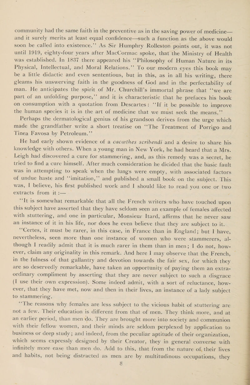 community had the same faith in the preventive as in the saving power of medicine_ and it surely merits at least equal confidence—such a function as the above would soon be called into existence.” As Sir Humphry Rolleston points out, it was not until 1919, eighty-four years after MacCormac spoke, that the Ministry of Health was established. In 1837 there appeared his “Philosophy of Human Nature in its Physical, Intellectual,, and Moral Relations.” To our modern eyes this book may be a little didactic and even sententious, but in this, as in all his writing, there gleams his unswerving faith in the goodness of God and in the perfectability of man. He anticipates the spirit of Mr. Churchill’s immortal phrase that “we are part of an unfolding purpose,” and it is characteristic that he prefaces his book on consumption with a quotation from Descartes: “If it be possible to improve the human species it is in the art of medicine that we must seek the means.” Perhaps the dermatological genius of his grandson derives from the urge which made the grandfather write a short treatise on “The Treatment of Porrigo and Tinea Favosa by Petroleum.” He had early shown evidence of a caccethes scribendi and a desire to share his knowledge with others. When a young man in New York, he had heard that a Mrs. Leigh had discovered a cure for stammering, and, as this remedy was a secret, he tried to find a cure himself. After much consideration he dicided that the basic fault was in attempting to speak when the lungs were empty, with associated factors of undue haste and “imitation,” and published a small book on the subject. This was, 1 believe, his first published work and I should like to read you one or two extracts from it :— It is somewhat remarkable that all the French writers who have touched upon this subject have asserted that they have seldom seen an example of females affected with stuttering, and one in particular, Monsieur Itard, affirms that he never saw an instance of it in his life, nor does he even believe that they are subject to it. Certes, it must be rarer, in this case, in France than in England; but I have, nevertheless, seen more than one instance of women who were stammerers, al¬ though I readily admit that it is much rarer in them than in men ; I do not, how¬ ever, claim any originality in this remark. And here I may observe that the French, in the fulness of that gallantry and devotion towards the fair sex, for which they are so deservedly remarkable, have taken an opportunity of paying them an extra¬ ordinary compliment by asserting that they are never subject to such a disgrace (I use their own expression). Some indeed admit, with a sort of reluctance, how¬ ever, that they have met, now and then in their lives, an instance of a lady subject to stammerinof. “ 1 he reasons why females are less subject to the vicious habit of stuttering are not a few. I heir education is different from that of men. They think more, and at an earlier period, than men do. They are brought more into society and communion with their fellow women, and their minds are seldom perplexed by application to business or deep study; and indeed, from the peculiar aptitude of their organization, which seems expressly designed by their Creator, they in general converse with infinitely more ease than men do. Add to this, that from the nature of their lives and habits, not being distracted as men are by multitudinous occupations, they