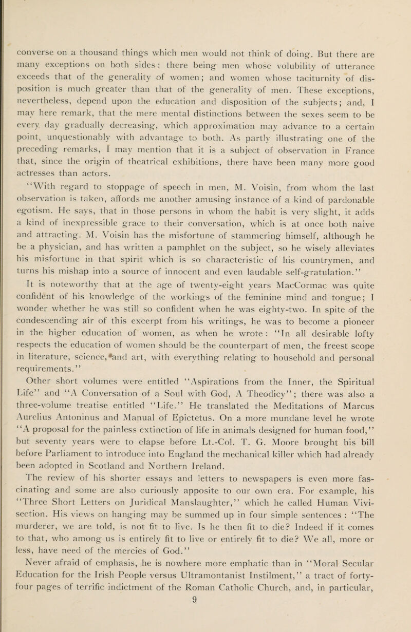converse on a thousand things which men would not think of doing. But there are many exceptions on both sides : there being men whose volubility of utterance exceeds that of the generality of women; and women whose taciturnity of dis¬ position is much greater than that of the generality of men. These exceptions, nevertheless, depend upon the education and disposition of the subjects; and, I may here remark, that the mere mental distinctions between the sexes seem to be every day gradually decreasing', which approximation may advance to a certain point, unquestionably with advantage to both. As partly illustrating one of the preceding remarks, I may mention that it is a subject of observation in France that, since the origin of theatrical exhibitions, there have been many more good actresses than actors. “With regard to stoppag'e of speech in men, M. Voisin, from whom the last observation is taken, affords me another amusing instance of a kind of pardonable egotism. He says, that in those persons in whom the habit is very slight, it adds a kind of inexpressible grace to their conversation, which is at once both naive and attracting. M. Voisin has the misfortune of stammering himself, although he be a physician, and has written a pamphlet on the subject, so he wisely alleviates his misfortune in that spirit which is so characteristic of his countrymen, and turns his mishap into a source of innocent and even laudable self-gratulation. ” It is noteworthy that at the age of twenty-eight years MacCormac was quite confident of his knowledge of the workings of the feminine mind and tongue; I wonder whether he was still so confident when he was eighty-two. In spite of the condescending air of this excerpt from his writings, he was to become a pioneer in the higher education of women, as when he wrote : “In all desirable lofty respects the education of women should be the counterpart of men, the freest scope in literature, science, •'and art, with everything relating to household and personal requirements. ” Other short volumes were entitled “Aspirations from the Inner, the Spiritual Life” and “A Conversation of a Soul with God, A Theodicy”; there was also a three-volume treatise entitled “Life.” He translated the Meditations of Marcus Aurelius Antoninus and Manual of Epictetus. On a more mundane level he wrote “A proposal for the painless extinction of life in animals designed for human food,” but seventy years were to elapse before Lt.-Col. T. G. Moore brought his bill before Parliament to introduce into England the mechanical killer which had already been adopted in Scotland and Northern Ireland. I he review of his shorter essays and letters to newspapers is even more fas¬ cinating and some are also curiously apposite to our own era. For example, his “ I hree Short Letters on Juridical Manslaughter,” which he called Human Vivi¬ section. His views on hanging may be summed up in four simple sentences : “The murderer, we are told, is not fit to live. Is he then fit to die? Indeed if it comes to that, who among us is entirely fit to live or entirely fit to die? We all, more or less, have need of the mercies of God.” Never afraid of emphasis, he is nowhere more emphatic than in “Moral Secular Education for the Irish People versus Ultramontanist Instilment,” a tract of forty- four pages of terrific indictment of the Roman Catholic Church, and, in particular,
