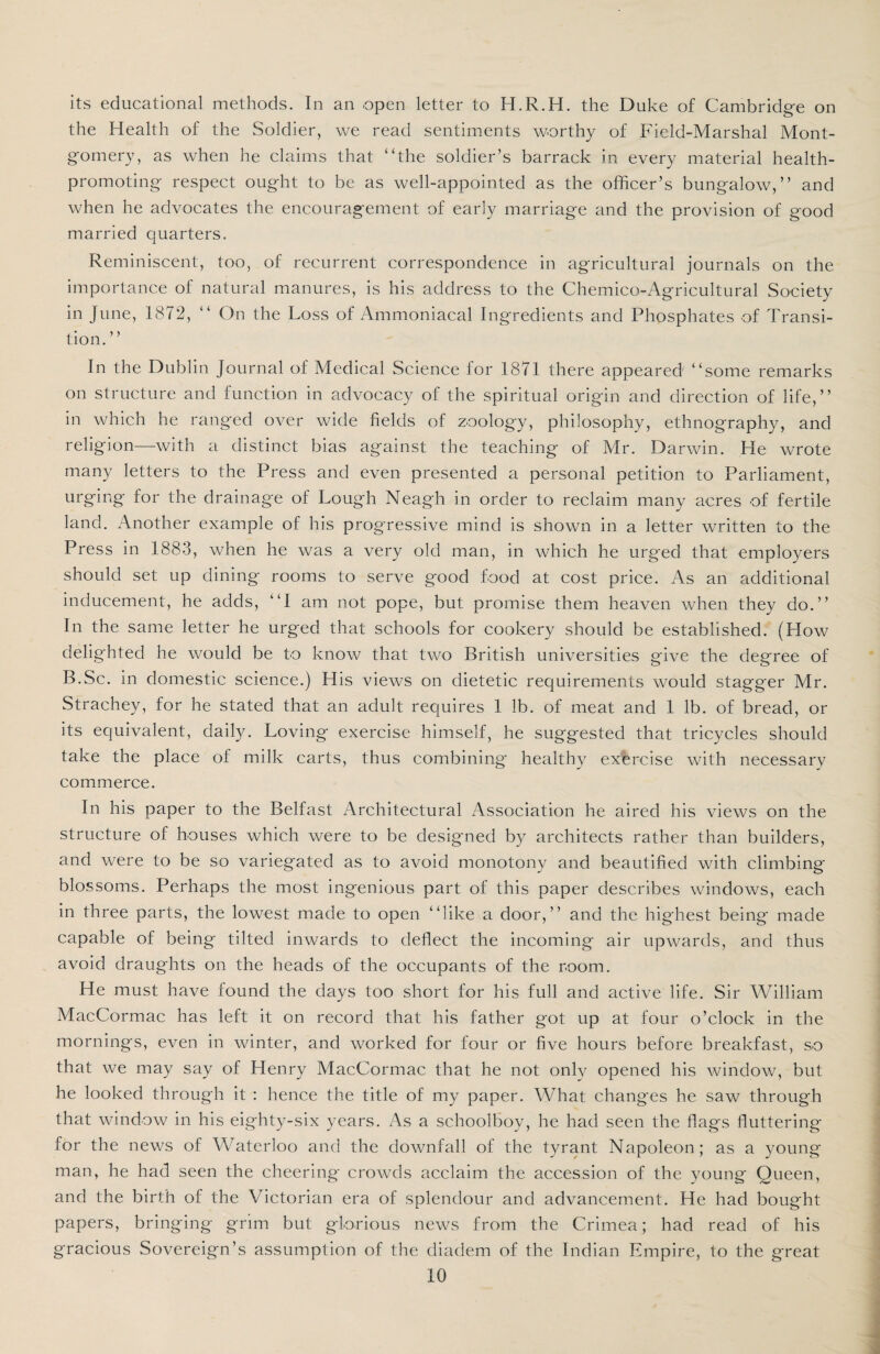 its educational methods. In an open letter to H.R.H. the Duke of Cambridge on the Health of the Soldier, we read sentiments worthy of Field-Marshal Mont¬ gomery, as when he claims that “the soldier’s barrack in every material health- promoting respect ought to be as well-appointed as the officer’s bungalow,” and when he advocates the encouragement of early marriage and the provision of good married quarters. Reminiscent, too, of recurrent correspondence in agricultural journals on the importance of natural manures, is his address to the Chemico-Agricultural Society in June, 1872, “ On the Loss of Ammoniacal Ingredients and Phosphates of Transi¬ tion. ’ ’ In the Dublin Journal of Medical Science for 1871 there appeared “some remarks on structure and function in advocacy of the spiritual origin and direction of life,” in which he ranged over wide fields of zoology, philosophy, ethnography, and religion—with a distinct bias against the teaching of Mr. Darwin. He wrote many letters to the Press and even presented a personal petition to Parliament, urging for the drainage of Lough Neagh in order to reclaim many acres of fertile land. Another example of his progressive mind is shown in a letter written to the Press in 1883, when he was a very old man, in which he urged that employers should set up dining rooms to serve good food at cost price. As an additional inducement, he adds, “I am not pope, but promise them heaven when they do.” In the same letter he urged that schools for cookery should be established. (How delighted he would be to know that two British universities give the degree of B.Sc. in domestic science.) His views on dietetic requirements would stagger Mr. Strachey, for he stated that an adult requires 1 lb. of meat and 1 lb. of bread, or its equivalent, daily. Loving exercise himself, he suggested that tricycles should take the place of milk carts, thus combining healthy exercise with necessary commerce. In his paper to the Belfast Architectural Association he aired his views on the structure of houses which were to be designed by architects rather than builders, and were to be so variegated as to avoid monotony and beautified with climbing blossoms. Perhaps the most ingenious part of this paper describes windows, each in three parts, the lowest made to open “like a door,” and the highest being made capable of being tilted inwards to deflect the incoming air upwards, and thus avoid draughts on the heads of the occupants of the room. He must have found the days too short for his full and active life. Sir William MacCormac has left it on record that his father got up at four o’clock in the mornings, even in winter, and worked for four or five hours before breakfast, so that we may say of Henry MacCormac that he not only opened his window, but he looked through it : hence the title of my paper. What chang'es he saw through that window in his eighty-six years. As a schoolboy, he had seen the flags fluttering for the news of Waterloo and the downfall of the tyrant Napoleon; as a young man, he had seen the cheering crowds acclaim the accession of the young Queen, and the birth of the Victorian era of splendour and advancement. He had bought papers, bringing grim but glorious news from the Crimea; had read of his gracious Sovereign’s assumption of the diadem of the Indian Empire, to the great