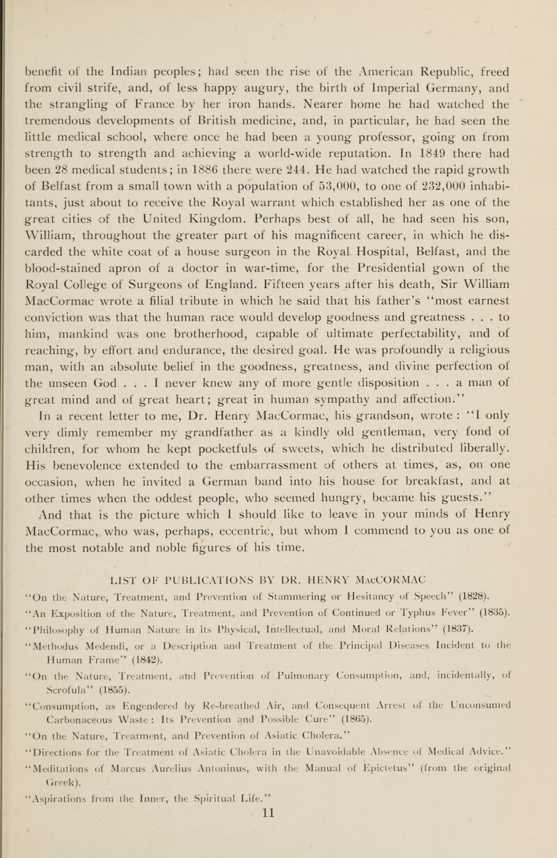 benefit of the Indian peoples; had seen the rise of the American Republic, freed from civil strife, and, of less happy augury, the birth of Imperial Germany, and the strangling of France by her iron hands. Nearer home he had watched the tremendous developments of British medicine, and, in particular, he had seen the little medical school, where once he had been a young professor, going on from strength to strength and achieving a world-wide reputation. In 1849 there had been 28 medical students; in 1886 there were 244. He had watched the rapid growth of Belfast from a small town with a population of 53,000, to one of 232,000 inhabi¬ tants, just about to receive the Royal warrant which established her as one of the great cities of the United Kingdom. Perhaps best of all, he had seen his son, William, throughout the greater part of his magnificent career, in which he dis¬ carded the white coat of a house surgeon in the Royal Hospital, Belfast, and the blood-stained apron of a doctor in war-time, for the Presidential gown of the Royal College of Surgeons of England. Fifteen years after his death, Sir William MacCormac wrote a filial tribute in which he said that his father’s “most earnest conviction was that the human race would develop goodness and greatness ... to him, mankind was one brotherhood, capable of ultimate perfectability, and of reaching, by effort and endurance, the desired goal. He was profoundly a religious man, with an absolute belief in the goodness, greatness, and divine perfection of the unseen God ... 1 never knew any of more gentle disposition ... a man of great mind and of great heart; great in human sympathy and affection.’’ In a recent letter to me, Dr. Henry MacCormac, his grandson, wrote: “1 only very dimly remember my grandfather as a kindly old gentleman, very fond of children, for whom he kept pocketfuls of sweets, which he distributed liberally. His benevolence extended to the embarrassment of others at times, as, on one occasion, when he invited a German band into his house for breakfast, and at other times when the oddest people, who seemed hungry, became his guests.” And that is the picture which I should like to leave in your minds of Henry MacCormac, who was, perhaps, eccentric, but whom 1 commend to you as one ol the most notable and noble figures of his time. LIST OF PUBLICATIONS BY DR. HENRY MacCORMAC “On the Nature, Treatment, and Prevention of Stammering or Hesitancy of Speech” (1828). “An Exposition of the Nature, Treatment, and Prevention of Continued or Typhus Fever” (1835). “Philosophy of Human Nature in its Physical, Intellectual, and Moral Relations” (1837). “Methodus Medendi, or a Description and Treatment of the Principal Diseases Incident to the Human Frame” (1842). “On the Nature, Treatment, and Prevention of Pulmonary Consumption, and, incidentally, of Scrofula” (1855). “Consumption, as Engendered by Re-breathed Air, and Consequent Arrest ol the Unconsumed Carbonaceous Waste : Its Prevention and Possible Cure” (1865). “On the Nature, Treatment, and Prevention of Asiatic Cholera.” “Directions for the Treatment of Asiatic Cholera in the Unavoidable Absence of Medical Advice.” “Meditations of Marcus Aurelius Antoninus, with the Manual of Epictetus” (from the original Greek). “Aspirations from the Inner, the Spiritual Life.”