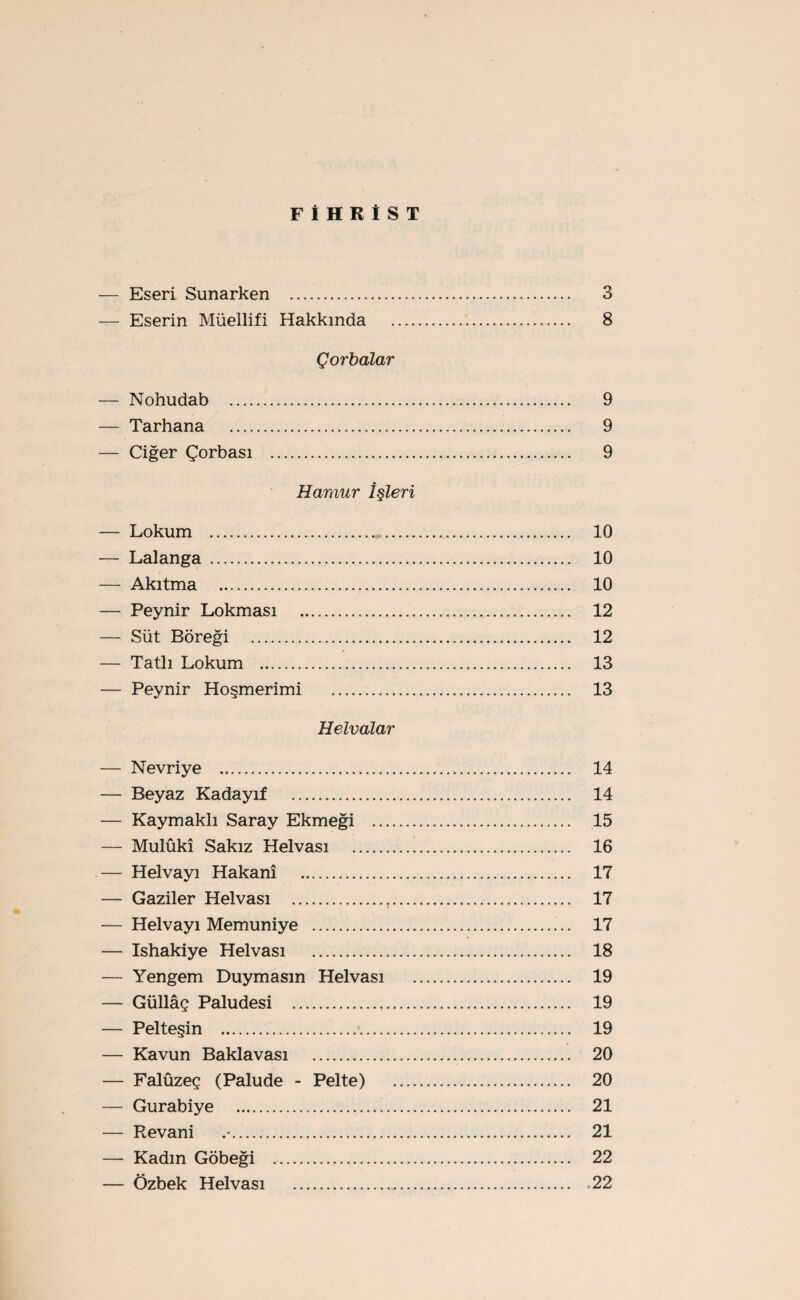 FİHRİST — Eseri Sunarken . 3 — Eserin Müellifi Hakkında . 8 Çorbalar — Nohudab . 9 — Tarhana . 9 — Ciğer Çorbası . 9 Hamur İşleri — Lokum ..... 10 — Lalanga ....... 10 — Akıtma ..... 10 — Peynir Lokması ..... 12 — Süt Böreği ...... 12 — Tatlı Lokum ... 13 — Peynir Höşmerimi ... 13 Helvalar — Nevriye .. 14 — Beyaz Kadayıf . 14 — Kaymaklı Saray Ekmeği .. 15 — Mulûkî Sakız Helvası . 16 — Helvayı Hakanî . 17 — Gaziler Helvası ...,... 17 — Helvayı Memuniye . 17 — Ishakiye Helvası . 18 — Yengem Duymasın Helvası . 19 — Güllâç Paludesi . 19 — Pelteşin . 19 — Kavun Baklavası . 20 — Falûzeç (Palude - Pelte) . 20 — Gurabiye . 21 — Revani . 21 — Kadın Göbeği . 22 — Özbek Helvası .22