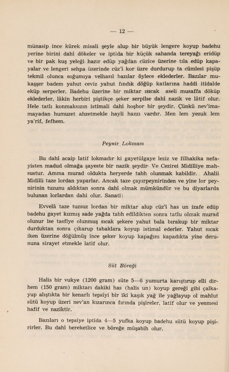 münasip ince kürek misali şeyle alup bir büyük lengere koyup badehu yerine birini dahî dökeler ve iptida bir küçük sahanda tereyağı eridüp ve bir pak kuş yeleği hazır edüp yağdan cüzice üzerine tıla edüp kapa- yalar ve lengeri sehpa üzerinde cüz’î kor üzre durdurup ta cümlesi pişüp tekmil olunca soğumıya velhasıl bazılar öylece eklederler. Bazılar mu- kaşşer badem yahut ceviz yahut fındık döğüp katlarına haddi itidalde * eküp serperler. Badehu üzerine bir miktar ısıcak aseli musaffa döküp eklederler, lâkin herbiri piştikçe şeker serpilse dahî nazik ve lâtif olur. Hele tatlı konmaksızm istimali dahî hoşhor bir şeydir. Çünkü nev’ima- mayadan humuzet ahzetmekle hayli hazzı vardır. Men lem yezuk lem ya’rif, fefhem. Peynir Lokması Bu dahî acaip latif lokmadır ki gayetülgaye leziz ve filhakika nefa- yisten madud olmağa şayeste bir nazik şeydir- Ve Cezirei Midilliye mah¬ sustur. Amma murad oldukta heryerde tabh olunmak kabildir. Ahalii Midilli taze lordan yaparlar. Ancak taze çayırpeynirinden ve yine lor pey¬ nirinin tuzunu aldıktan sonra dahî olmak mümkündür ve bu diyarlarda bulunan lorlardan dahi olur. Sanati : Evvelâ taze tuzsuz lordan bir miktar alup cüz’î has un izafe edüp badehu gayet kızmış sade yağda tabh edildikten sonra tatlu olmak murad olunur ise tasfiye olunmuş sıcak şekere yahut bala bırakup bir miktar durduktan sonra çıkarup tabaklara koyup istimal ederler. Yahut sıcak iken üzerine döğülmüş ince şeker koyup kapağını kapadıkta yine deru- nuna sirayet etmekle latif olur. Süt Böreği Halis bir vukye (1200 gram) süte 5—6 yumurta karıştırup elli dir¬ hem (150 gram) miktarı dakiki has (halis un) koyup gereği gibi çalka- yup alıştıkta bir kenarlı tepsiyi bir iki kaşık yağ ile yağlayup ol mahlut sütü koyup üzeri nev’an kızarınca fırında pişireler, latif olur ve yenmesi hafif ve naziktir. Bazıları o tepsiye iptida 4—5 yufka koyup badehu sütü koyup pişi¬ rirler. Bu dahî bereketlice ve böreğe müşabih olur.