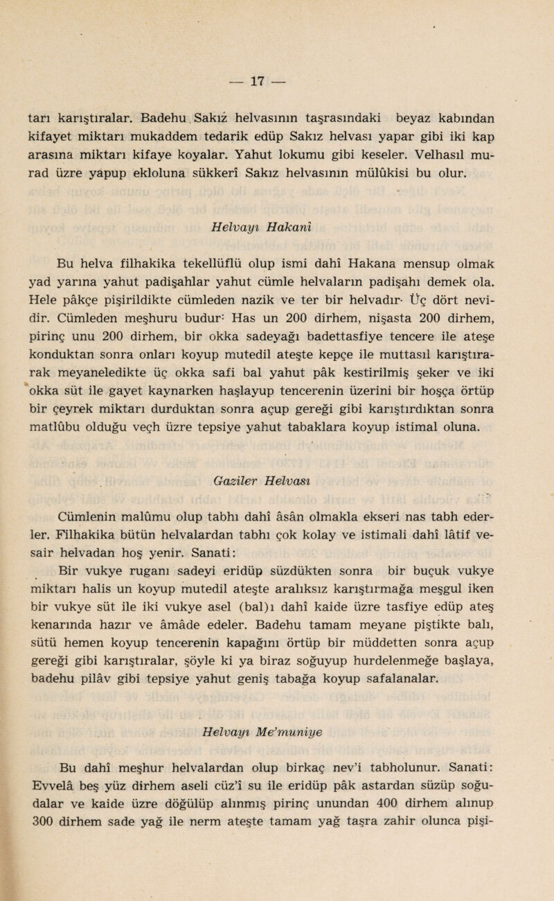 tan karıştıralar. Badehu Sakız helvasının taşrasındaki beyaz kabından kifayet miktarı mukaddem tedarik edüp Sakız helvası yapar gibi iki kap arasına miktarı kifaye koyalar. Yahut lokumu gibi keseler. Velhasıl mu- rad üzre yapup ekloluna sükkerî Sakız helvasının mülûkisi bu olur. Helvayı Hakanı Bu helva filhakika tekellüflü olup ismi dahî Hakana mensup olmak yad yarma yahut padişahlar yahut cümle helvaların padişahı demek ola. Hele pâkçe pişirildikte cümleden nazik ve ter bir helvadır* Üç dört nevi¬ dir. Cümleden meşhuru budur: Has un 200 dirhem, nişasta 200 dirhem, pirinç unu 200 dirhem, bir okka sadeyağı badettasfiye tencere ile ateşe konduktan sonra onları koyup mutedil ateşte kepçe ile muttasıl karıştıra¬ rak meyaneledikte üç okka safi bal yahut pâk kestirilmiş şeker ve iki okka süt ile gayet kaynarken haşlayup tencerenin üzerini bir hoşça örtüp bir çeyrek miktarı durduktan sonra açup gereği gibi karıştırdıktan sonra matlûbu olduğu veçh üzre tepsiye yahut tabaklara koyup istimal oluna. Gaziler Helvası Cümlenin malûmu olup tabhı dahî âsân olmakla ekseri nas tabh eder¬ ler. Filhakika bütün helvalardan tabhı çok kolay ve istimali dahî lâtif ve- sair helvadan hoş yenir. Sanati: Bir vukye ruganı sadeyi eridüp süzdükten sonra bir buçuk vukye miktarı halis un koyup mutedil ateşte aralıksız karıştırmağa meşgul iken bir vukye süt ile iki vukye asel (bal)ı dahî kaide üzre tasfiye edüp ateş kenarında hazır ve âmâde edeler. Badehu tamam meyane piştikte balı, sütü hemen koyup tencerenin kapağını örtüp bir müddetten sonra açup gereği gibi karıştıralar, şöyle ki ya biraz soğuyup hurdelenmeğe başlaya, badehu pilâv gibi tepsiye yahut geniş tabağa koyup safalanalar. Helvayı Me’muniye Bu dahî meşhur helvalardan olup birkaç nev’i tabholunur. Sanati: Evvelâ beş yüz dirhem aseli cüz’î su ile eridüp pâk astardan süzüp soğu- dalar ve kaide üzre döğülüp alınmış pirinç unundan 400 dirhem alınup 300 dirhem sade yağ ile nerm ateşte tamam yağ taşra zahir olunca pişi-