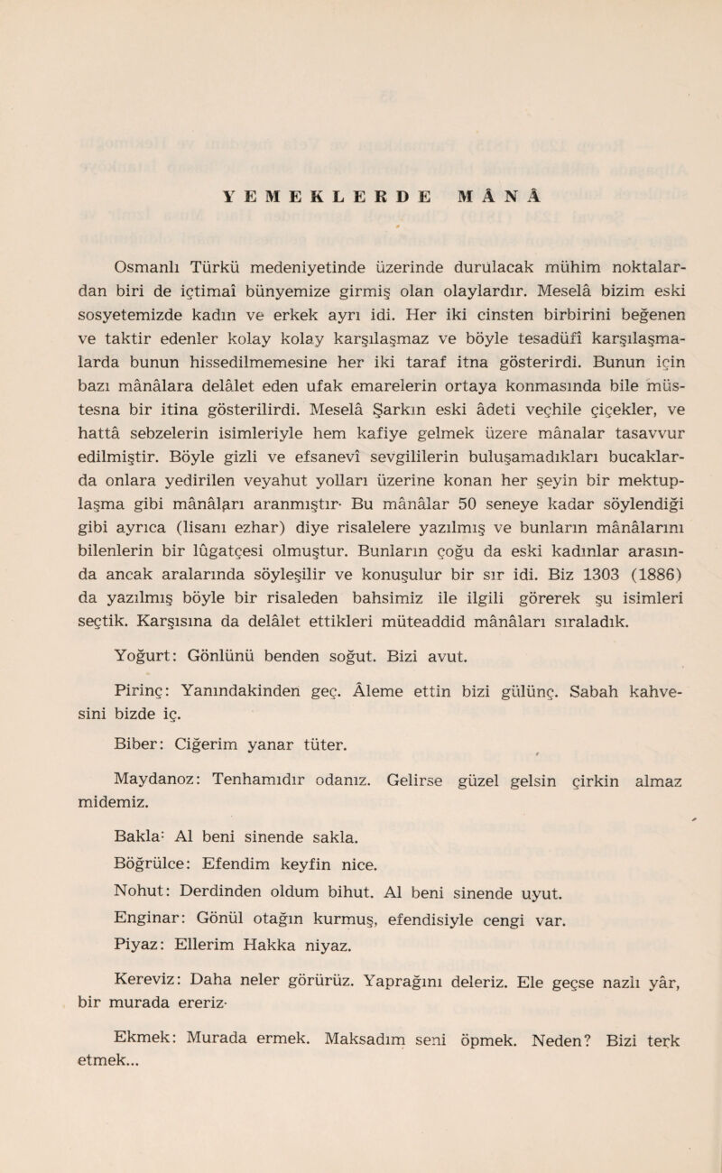 YEMEKLERDE MÂNÂ Osmanlı Türkü medeniyetinde üzerinde durulacak mühim noktalar¬ dan biri de İçtimaî bünyemize girmiş olan olaylardır. Meselâ bizim eski sosyetemizde kadın ve erkek ayrı idi. Her iki cinsten birbirini beğenen ve taktir edenler kolay kolay karşılaşmaz ve böyle tesadüfi karşılaşma¬ larda bunun hissedilmemesine her iki taraf itna gösterirdi. Bunun için bazı mânâlara delâlet eden ufak emarelerin ortaya konmasında bile müs¬ tesna bir itina gösterilirdi. Meselâ Şarkın eski âdeti veçhile çiçekler, ve hattâ sebzelerin isimleriyle hem kafiye gelmek üzere mânalar tasavvur edilmiştir. Böyle gizli ve efsanevî sevgililerin buluşamadıkları bucaklar¬ da onlara yedirilen veyahut yolları üzerine konan her şeyin bir mektup¬ laşma gibi mânâları aranmıştır* Bu mânâlar 50 seneye kadar söylendiği gibi ayrıca (lisanı ezhar) diye risalelere yazılmış ve bunların mânâlarını bilenlerin bir lûgatçesi olmuştur. Bunların çoğu da eski kadınlar arasın¬ da ancak aralarında söyleşilir ve konuşulur bir sır idi. Biz 1303 (1886) da yazılmış böyle bir risaleden bahsimiz ile ilgili görerek şu isimleri seçtik. Karşısına da delâlet ettikleri müteaddid mânâları sıraladık. Yoğurt: Gönlünü benden soğut. Bizi avut. Pirinç: Yanındakinden geç. Âleme ettin bizi gülünç. Sabah kahve¬ sini bizde iç. Biber: Ciğerim yanar tüter. Maydanoz: Tenhamıdır odanız. Gelirse güzel gelsin çirkin almaz midemiz. Bakla: Al beni sinende sakla. Böğrülce: Efendim keyfin nice. Nohut: Derdinden oldum bihut. Al beni sinende uyut. Enginar: Gönül otağın kurmuş, efendisiyle cengi var. Piyaz: Ellerim Hakka niyaz. Kereviz: Daha neler görürüz. Yaprağını deleriz. Ele geçse nazlı yâr, bir murada ereriz* Ekmek: Murada ermek. Maksadım seni öpmek. Neden? Bizi terk etmek...