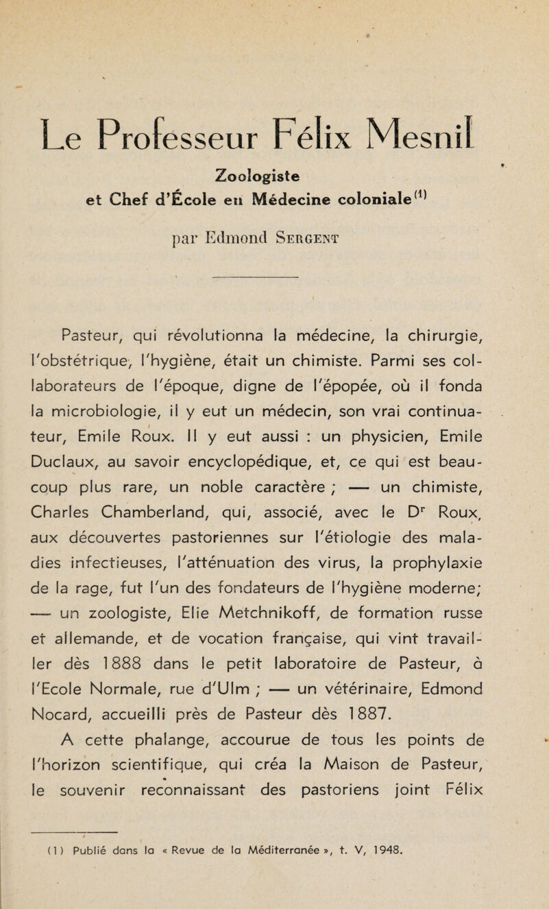 Le Professeur Félix Mesnil Zoologiste et Chef d’École en Médecine coloniale(1) par Edmond Sergent Pasteur, qui révolutionna la médecine, la chirurgie, l'obstétrique, l'hygiène, était un chimiste. Parmi ses col¬ laborateurs de l'époque, digne de l'épopée, où il fonda la microbiologie, il y eut un médecin, son vrai continua- i teur, Emile Roux. Il y eut aussi : un physicien, Emile Duclaux, au savoir encyclopédique, et, ce qui est beau¬ coup plus rare, un noble caractère ; —- un chimiste, Charles Chamberland, qui, associé, avec le Dr Roux, t aux découvertes pastoriennes sur l'étiologie des mala¬ dies infectieuses, l'atténuation des virus, la prophylaxie de la rage, fut l'un des fondateurs de l'hygiène moderne; — un zoologiste, Elie Metchnikoff, de formation russe et allemande, et de vocation française, qui vint travail¬ ler dès 1888 dans le petit laboratoire de Pasteur, à l'Ecole Normale, rue d'Ulm ; — un vétérinaire, Edmond Nocard, accueilli près de Pasteur dès 1887. A cette phalange, accourue de tous les points de l'horizon scientifique, qui créa la Maison de Pasteur, * le souvenir reconnaissant des pastoriens joint Félix (1) Publié dans la «Revue de la Méditerranée», t. V, 1948.