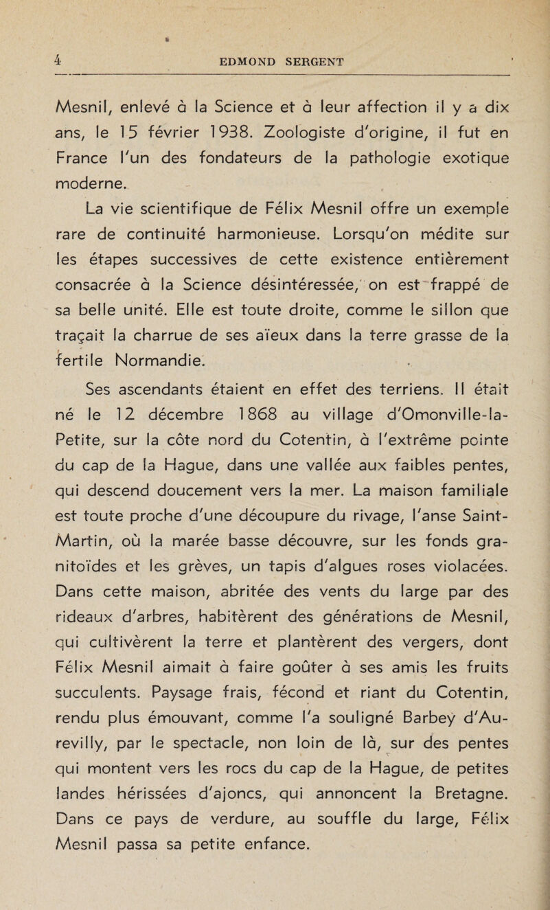 Mesnil, enlevé à la Science et à leur affection il y a dix ans, le 15 février 1938. Zoologiste d'origine, il fut en France l'un des fondateurs de la pathologie exotique moderne. La vie scientifique de Félix Mesnil offre un exemple rare de continuité harmonieuse. Lorsqu'on médite sur les étapes successives de cette existence entièrement consacrée à la Science désintéressée, on est frappé de sa belle unité. Elle est toute droite, comme le sillon que traçait la charrue de ses aïeux dans la terre grasse de la t fertile Normandie. Ses ascendants étaient en effet des terriens. Il était né le 12 décembre 1868 au village d'Omonville-!a- Petite, sur la côte nord du Cotentin, à l'extrême pointe du cap de la Hague, dans une vallée aux faibles pentes, qui descend doucement vers la mer. La maison familiale est toute proche d'une découpure du rivage, l'anse Saint- Martin, où la marée basse découvre, sur les fonds gra- nitoïdes et les grèves, un tapis d'algues roses violacées. Dans cette maison, abritée des vents du large par des rideaux d'arbres, habitèrent des générations de Mesnil, qui cultivèrent la terre et plantèrent des vergers, dont Félix Mesnil aimait à faire goûter à ses amis les fruits succulents. Paysage frais, fécond et riant du Cotentin, rendu plus émouvant, comme l'a souligné Barbey d'Au¬ revilly, par le spectacle, non loin de là, sur des pentes qui montent vers les rocs du cap de la Hague, de petites landes hérissées d'ajoncs, qui annoncent la Bretagne. Dans ce pays de verdure, au souffle du large, Félix Mesnil passa sa petite enfance.