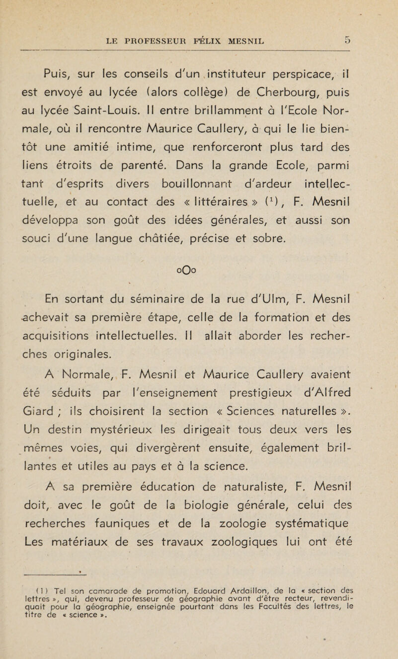 Puis, sur les conseils d'un instituteur perspicace, il est envoyé au lycée (alors collège) de Cherbourg, puis au lycée Saint-Louis. Il entre brillamment à l'Ecole Nor¬ male, où il rencontre Maurice Caullery, à qui le lie bien¬ tôt une amitié intime, que renforceront plus tard des liens étroits de parenté. Dans la grande Ecole, parmi tant d'esprits divers bouillonnant d'ardeur intellec¬ tuelle, et au contact des «littéraires» O, F. Mesnil développa son goût des idées générales, et aussi son souci d'une langue châtiée, précise et sobre. 0O0 En sortant du séminaire de la rue d'Ulm, F. Mesnil •achevait sa première étape, celle de la formation et des acquisitions intellectuelles. Il allait aborder les recher¬ ches originales. A Normale, F. Mesnii et Maurice Caullery avaient été séduits par l'enseignement prestigieux d'Alfred Giard ; ils choisirent la section « Sciences naturelles ». Un destin mystérieux les dirigeait tous deux vers les mêmes voies, qui divergèrent ensuite, également bril¬ lantes et utiles au pays et a la science. A sa première éducation de naturaliste, F. Mesnil doit, avec le goût de la biologie générale, celui des recherches fauniques et de la zoologie systématique Les matériaux de ses travaux zoologiques lui ont été (1) Tel son camarade de promotion, Edouard Ardaillon, de la «section des lettres », qui, devenu professeur de géographie avant d'être recteur, revendi¬ quait pour la géographie, enseignée pourtant dans les Facultés des lettres, le titre de « science ».