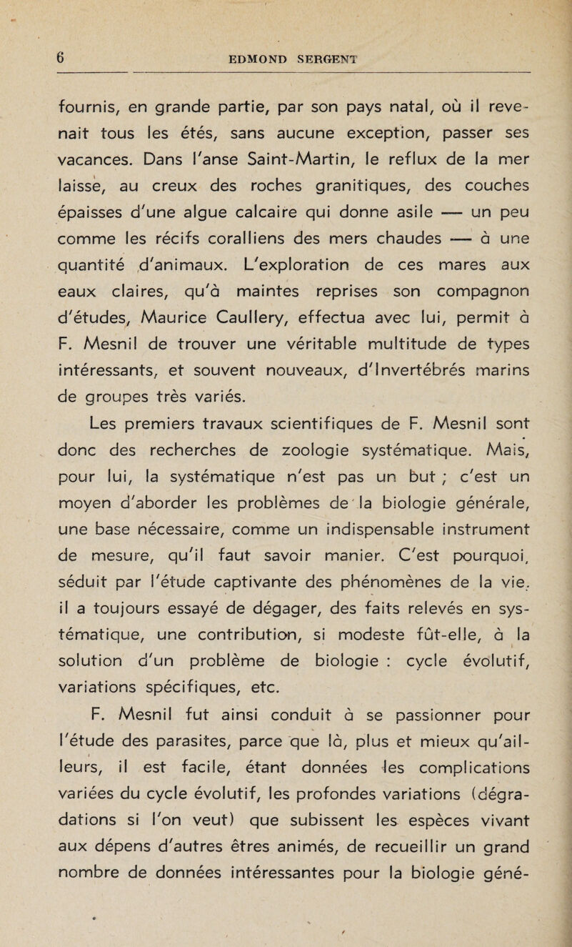 fournis, en grande partie, par son pays natal, où il reve¬ nait tous les étés, sans aucune exception, passer ses vacances. Dans l'anse Saint-Martin, le reflux de la mer laisse, au creux des roches granitiques, des couches épaisses d'une algue calcaire qui donne asile — un peu comme les récifs coralliens des mers chaudes -— à une quantité d'animaux. L'exploration de ces mares aux eaux claires, qu'à maintes reprises son compagnon d'études, Maurice Caullery, effectua avec lui, permit à F. Mesnil de trouver une véritable multitude de types intéressants, et souvent nouveaux, d'invertébrés marins de groupes très variés. Les premiers travaux scientifiques de F. Mesnil sont donc des recherches de zoologie systématique. Mais, pour lui, la systématique n'est pas un but ; c'est un moyen d'aborder les problèmes de la biologie générale, une base nécessaire, comme un indispensable instrument de mesure, qu'il faut savoir manier. C'est pourquoi, séduit par l'étude captivante des phénomènes de la vie. il a toujours essayé de dégager, des faits relevés en sys¬ tématique, une contribution, si modeste fût-elle, à la i solution d'un problème de biologie : cycle évolutif, variations spécifiques, etc. F. Mesnil fut ainsi conduit à se passionner pour l'étude des parasites, parce que là, plus et mieux qu'ail- j leurs, il est facile, étant données jes complications variées du cycle évolutif, les profondes variations (dégra¬ dations si l'on veut) que subissent les espèces vivant aux dépens d'autres êtres animés, de recueillir un grand nombre de données intéressantes pour la biologie géné-