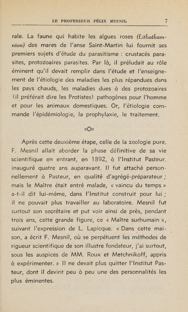raie. La faune qui habite les algues roses (Lithotham- nion) des mares de hanse Saint-Martin lui fournit ses premiers sujets d'étude du parasitisme : crustacés para¬ sites, protozoaires parasites. Par là, il préludait au rôle éminent qu'il devait remplir dans l'étude et l'enseigne¬ ment de l'étiologie des maladies les plus répandues dans les pays chauds, Ses maladies dues à des protozoaires (il préférait dire les Protistes) pathogènes pour l'homme et pour les animaux domestiques. Or, l'étiologie com¬ mande l'épidémiologie, la prophylaxie, le traitement. 0O0 Après cette deuxième étape, celle de la zoologie pure, F. Mesnil allait aborder la phase définitive de sa vie scientifique en entrant, en 1892, à l'Institut Pasteur, inauguré quatre ans auparavant. Il fut attaché person¬ nellement à Pasteur, en qualité d'agrégé-préparateur ; mais le Maître était entré malade, « vaincu du temps » a-t-il dit lui-même, dans l'institut construit pour lui ; il ne pouvait plus travailler au laboratoire. Mesnil fut surtout son secrétaire et put voir ainsi de près, pendant trois ans, cette grande figure, ce « Maître surhumain », suivant l'expression de L. Lapicque. « Dans cette mai- 7 I * son, a écrit F. Mesnil, où se perpétuent les méthodes de rigueur scientifique de son illustre fondateur, j'ai surtout, sous les auspices de MM. Roux et Metchnikoff, appris à expérimenter. » Il ne devait plus quitter l'Institut Pas¬ teur, dont il devint peu à peu une des personnalités les plus éminentes.