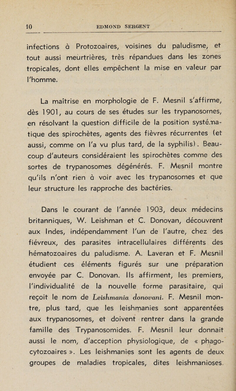 infections à Protozoaires, voisines du paludisme, et j tout aussi meurtrières, très répandues dans les zones tropicales, dont elles empêchent la mise en valeur par l'homme. La maîtrise en morphologie de F. Mesnil s'affirme, dès 1901, au cours de ses études sur les trypanosomes, en résolvant la question difficile de la position systéma¬ tique des spirochètes, agents des fièvres récurrentes (et aussi, comme on l'a vu plus tard, de la syphilis). Beau¬ coup d'auteurs considéraient les spirochètes comme des sortes de trypanosomes dégénérés. F. Mesnil montre qu'ils n'ont rien à voir avec les trypanosomes et que leur structure les rapproche des bactéries. Dans le courant de l'année 1903, deux médecins britanniques, W. Leishman et C. Donovan, découvrent aux Indes, indépendamment l'un de l'autre, chez des fiévreux, des parasites intracellulaires différents des hématozoaires du paludisme. A. Laveran et F. Mesnil étudient ces éléments figurés sur une préparation envoyée par C. Donovan. Ils affirment, les premiers, l'individualité de la nouvelle forme parasitaire, qui reçoit le nom de Leishmania donovani. F. Mesnil mon¬ tre, plus tard, que les leishmanies sont apparentées aux trypanosomes, et doivent rentrer dans la grande famille des Trypanosomides. F. Mesnil leur donnait aussi le nom, d'acception physiologique, de « phago- cytozoaires ». Les leishmanies sont les agents de deux groupes de maladies tropicales, dites leishmanioses.