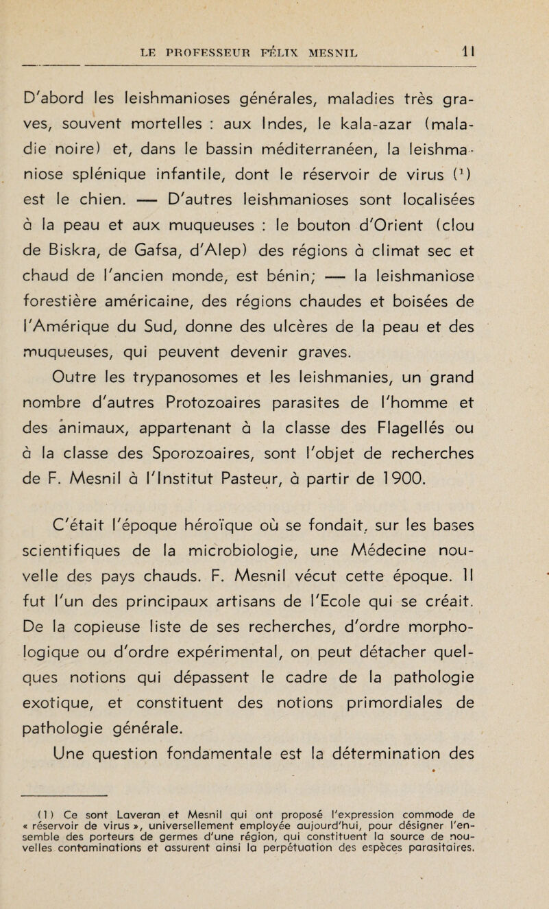 D'abord les leishmanioses générales, maladies très gra¬ ves, souvent mortelles : aux Indes, le kala-azar (mala¬ die noire) et, dans le bassin méditerranéen, la leishma¬ niose splénique infantile, dont le réservoir de virus D) est le chien. — D'autres leishmanioses sont localisées à la peau et aux muqueuses : le bouton d'Orient (clou de Biskra, de Gafsa, d'Alep) des régions à climat sec et chaud de l'ancien monde, est bénin; — la leishmaniose forestière américaine, des régions chaudes et boisées de l'Amérique du Sud, donne des ulcères de la peau et des muqueuses, qui peuvent devenir graves. Outre les trypanosomes et les leishmanies, un grand nombre d'autres Protozoaires parasites de l'homme et des animaux, appartenant à la classe des Flagellés ou à la classe des Sporozoaires, sont l'objet de recherches de F. Mesnil à l'Institut Pasteur, à partir de 1900. C'était l'époque héroïque où se fondait, sur les bases scientifiques de la microbiologie, une Médecine nou¬ velle des pays chauds. F. Mesnil vécut cette époque. Il fut l'un des principaux artisans de l'Ecole qui se créait. De la copieuse liste de ses recherches, d'ordre morpho¬ logique ou d'ordre expérimental, on peut détacher quel¬ ques notions qui dépassent le cadre de la pathologie exotique, et constituent des notions primordiales de pathologie générale. Une question fondamentale est la détermination des (1) Ce sont Laveran et Mesnil qui ont proposé l'expression commode de « réservoir de virus », universellement employée aujourd'hui, pour désigner l'en¬ semble des porteurs de germes d'une région, qui constituent la source de nou¬ velles contaminations et assurent ainsi la perpétuation des espèces parasitaires.